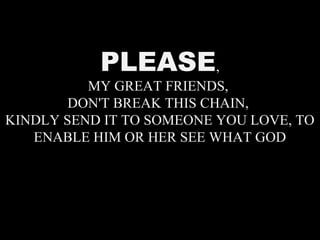 PLEASE,
MY GREAT FRIENDS,
DON'T BREAK THIS CHAIN,
KINDLY SEND IT TO SOMEONE YOU LOVE, TO
ENABLE HIM OR HER SEE WHAT GOD
 