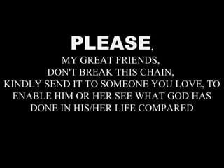 PLEASE,
MY GREAT FRIENDS,
DON'T BREAK THIS CHAIN,
KINDLY SEND IT TO SOMEONE YOU LOVE, TO
ENABLE HIM OR HER SEE WHAT GOD HAS
DONE IN HIS/HER LIFE COMPARED
 