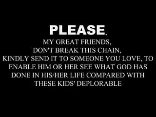 PLEASE,
MY GREAT FRIENDS,
DON'T BREAK THIS CHAIN,
KINDLY SEND IT TO SOMEONE YOU LOVE, TO
ENABLE HIM OR HER SEE WHAT GOD HAS
DONE IN HIS/HER LIFE COMPARED WITH
THESE KIDS' DEPLORABLE
 