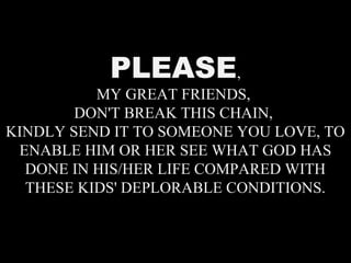 PLEASE,
MY GREAT FRIENDS,
DON'T BREAK THIS CHAIN,
KINDLY SEND IT TO SOMEONE YOU LOVE, TO
ENABLE HIM OR HER SEE WHAT GOD HAS
DONE IN HIS/HER LIFE COMPARED WITH
THESE KIDS' DEPLORABLE CONDITIONS.
 