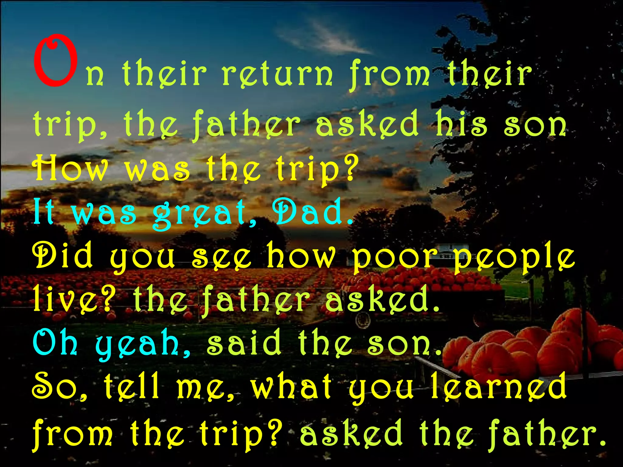 O n   their return from their trip, the father asked his son How was the trip? It was great, Dad. Did you see how poor people live?   the father asked.  Oh yeah,   said the son.   So, tell me, what you learned from the trip?  asked the father.   
