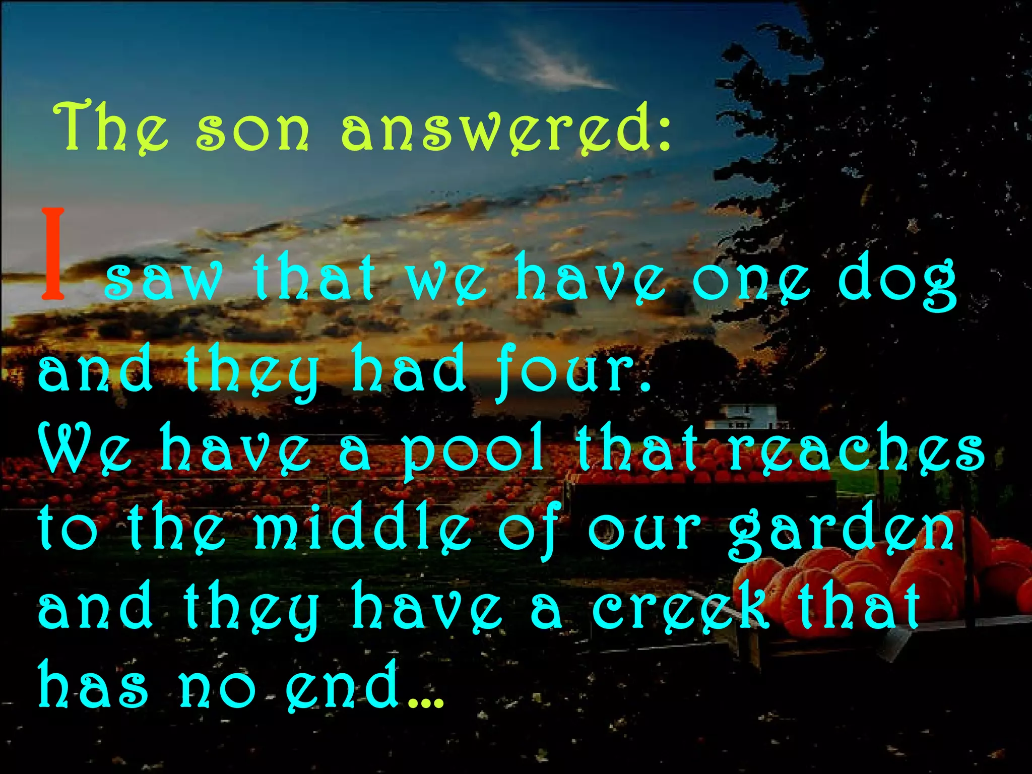 The son answered: I   saw   that we have one dog and they had four. We have a pool that reaches to the middle of our garden and they have a creek that has no end … 