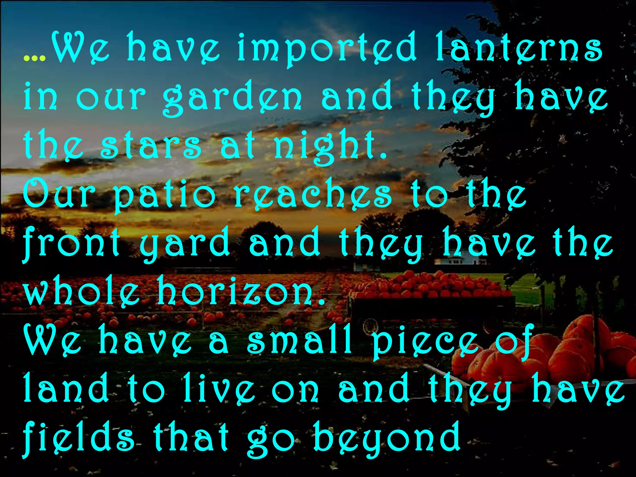 … We have imported lanterns in our garden and they have the stars at night.  Our patio reaches to the front yard and they have the whole horizon.  We have a small piece of land to live on and they have fields that go beyond 