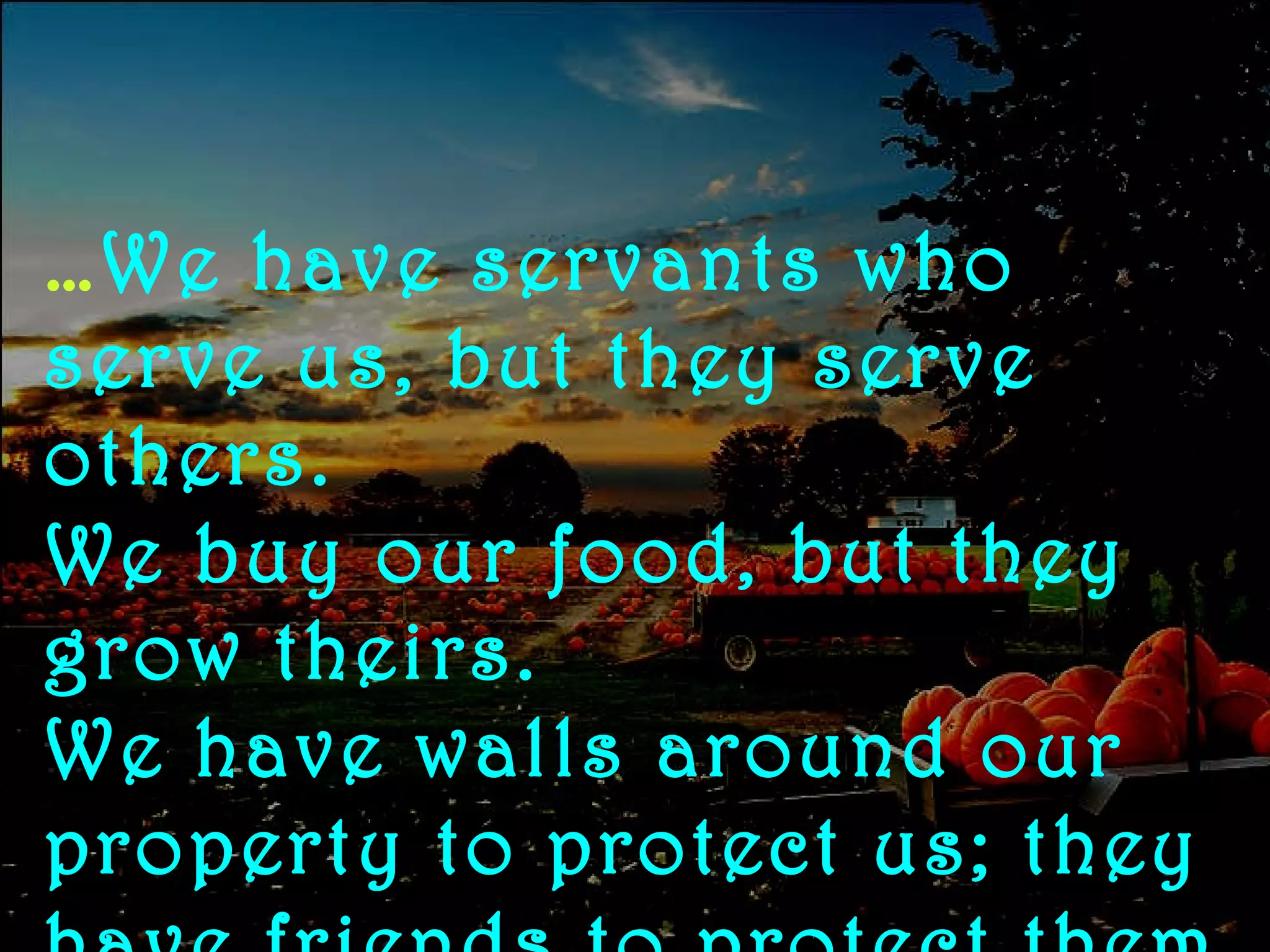 … We have servants who serve us, but they serve others.  We buy our food, but they grow theirs.  We have walls around our property to protect us; they have friends to protect them 