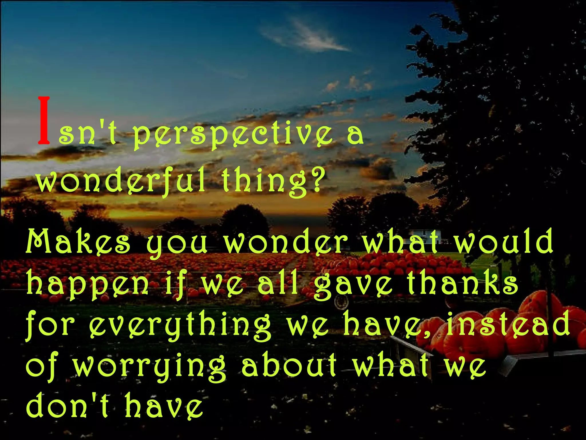 I sn't   perspective a wonderful thing? Makes you wonder what would happen if we all gave thanks for everything we have, instead of worrying about what we don't have 