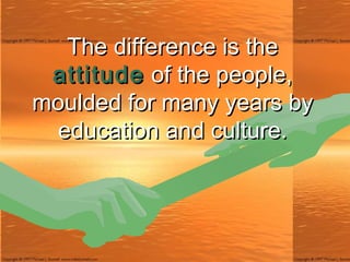 The difference is the  attitude  of the people, moulded for many years by education and culture. 