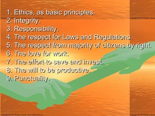 1. Ethics, as basic principles. 2. Integrity. 3. Responsibility. 4. The respect for Laws and Regulations. 5. The respect from majority of citizens by right. 6. The love for work. 7. The effort to save and invest. 8. The will to be productive. 9. Punctuality. 