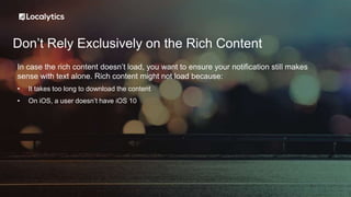 Don’t Rely Exclusively on the Rich Content
In case the rich content doesn’t load, you want to ensure your notification still makes
sense with text alone. Rich content might not load because:
• It takes too long to download the content
• On iOS, a user doesn’t have iOS 10
 
