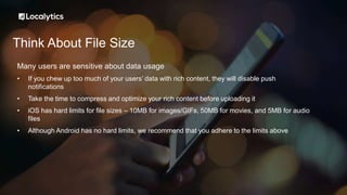 Think About File Size
Many users are sensitive about data usage
• If you chew up too much of your users’ data with rich content, they will disable push
notifications
• Take the time to compress and optimize your rich content before uploading it
• iOS has hard limits for file sizes – 10MB for images/GIFs, 50MB for movies, and 5MB for audio
files
• Although Android has no hard limits, we recommend that you adhere to the limits above
 