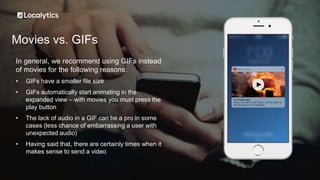 Movies vs. GIFs
In general, we recommend using GIFs instead
of movies for the following reasons:
• GIFs have a smaller file size
• GIFs automatically start animating in the
expanded view – with movies you must press the
play button
• The lack of audio in a GIF can be a pro in some
cases (less chance of embarrassing a user with
unexpected audio)
• Having said that, there are certainly times when it
makes sense to send a video
 