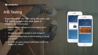A/B Testing
Especially when you start using rich push, use
A/B testing to determine what types of
imagery you should use:
• Does a certain background drive higher open
rates?
• Should you include people in your imagery?
• Should the image have a natural setting or be set
in a studio?
• For iOS, do users respond differently to GIFs vs.
images vs. videos?
 