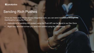 Sending Rich Pushes
Once you have done the necessary integration work, you can send rich pushes through the
Dashboard or using the Push API
• Instructions for sending rich content using the Push API can be found in our Dev Docs
• Right now, let’s look at how you send rich content using the Dashboard
 
