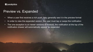 Preview vs. Expanded
• When a user first receives a rich push, they generally see it in the preview format
• In order to view the expanded version, the user must tap or swipe the notification
• The one exception is on newer versions of Android, the notification at the top of the
notification drawer will automatically appear as expanded
 