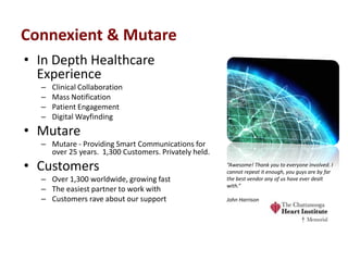 Connexient & Mutare 
•In Depth Healthcare Experience 
–Clinical Collaboration 
–Mass Notification 
–Patient Engagement 
–Digital Wayfinding 
•Mutare 
–Mutare - Providing Smart Communications for over 25 years. 1,300 Customers. Privately held. 
•Customers 
–Over 1,300 worldwide, growing fast 
–The easiest partner to work with 
–Customers rave about our support 
“Awesome! Thank you to everyone involved. I cannot repeat it enough, you guys are by far the best vendor any of us have ever dealt with.” John Harrison  