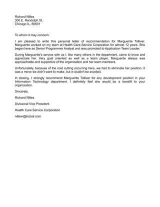 Richard Nilles
300 E. Randolph St.
Chicago IL, 60601


To whom it may concern:
I am pleased to write this personal letter of recommendation for Marguerite Tolliver.
Marguerite worked on my team at Health Care Service Corporation for almost 12 years. She
began here as Senior Programmer Analyst and was promoted to Application Team Leader.
During Marguerite's service with us I, like many others in the department, came to know and
appreciate her. Very goal oriented as well as a team player, Marguerite always was
approachable and supportive of the organization and her team members.
Unfortunately, because of the cost cutting occurring here, we had to eliminate her position. It
was a move we didn't want to make, but it couldn't be avoided.
In closing, I strongly recommend Marguerite Tolliver for any development position in your
Information Technology department. I definitely feel she would be a benefit to your
organization.
Sincerely,
Richard Nilles
Divisional Vice President
Health Care Service Corporation
nillesr@bcbsil.com
 