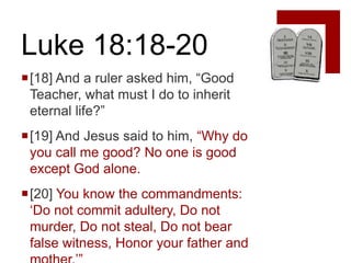 Luke 18:18-20
[18] And a ruler asked him, “Good
 Teacher, what must I do to inherit
 eternal life?”
[19] And Jesus said to him, “Why do
 you call me good? No one is good
 except God alone.
[20] You know the commandments:
 „Do not commit adultery, Do not
 murder, Do not steal, Do not bear
 false witness, Honor your father and
 