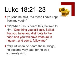 Luke 18:21-23
[21] And he said, “All these I have kept
 from my youth.”
[22] When Jesus heard this, he said to
 him, “One thing you still lack. Sell all
 that you have and distribute to the
 poor, and you will have treasure in
 heaven; and come, follow me.”
[23] But when he heard these things,
 he became very sad, for he was
 extremely rich.
 