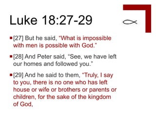 Luke 18:27-29
[27] But he said, “What is impossible
 with men is possible with God.”
[28] And Peter said, “See, we have left
 our homes and followed you.”
[29] And he said to them, “Truly, I say
 to you, there is no one who has left
 house or wife or brothers or parents or
 children, for the sake of the kingdom
 of God,
 