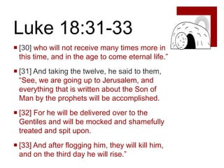 Luke 18:31-33
 [30] who will not receive many times more in
  this time, and in the age to come eternal life.”
 [31] And taking the twelve, he said to them,
  “See, we are going up to Jerusalem, and
  everything that is written about the Son of
  Man by the prophets will be accomplished.
 [32] For he will be delivered over to the
  Gentiles and will be mocked and shamefully
  treated and spit upon.
 [33] And after flogging him, they will kill him,
  and on the third day he will rise.”
 