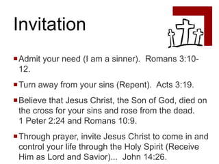Invitation
Admit your need (I am a sinner). Romans 3:10-
 12.
Turn away from your sins (Repent). Acts 3:19.
Believe that Jesus Christ, the Son of God, died on
 the cross for your sins and rose from the dead.
 1 Peter 2:24 and Romans 10:9.
Through prayer, invite Jesus Christ to come in and
 control your life through the Holy Spirit (Receive
 Him as Lord and Savior)... John 14:26.
 