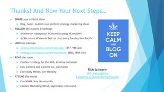 Thanks! And Now Your Next Steps…
 SHARE your content ideas
 Blog, tweet, publish your content strategy/marketing ideas
 FOLLOW the mavens & hashtags
 @halvorson @joepulizzi #ContentStrategy #ConfabMN
 @CMIcontent #CMworld Twitter chat every Tuesday 9am Pacific
 JOIN the meetups
 meetup.com/topics/content-strategy/ (357, 98K ww)
 meetup.com/topics/content-marketing/ (606, 185K ww)
 READ the books
 Content Strategy for the Web, Kristina Halvorson
 Epic Content and Content Inc, Joe Pulizzi
 Everybody Writes, Ann Handley
 ATTEND the events
 ConfabMN, May, Minneapolis
 Content Marketing World, September, Cleveland
Rich Schwerin
@Greencognito
Linkedin.com/in/RichSchwerin
 