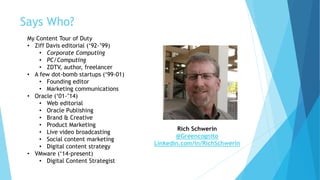 Says Who?
My Content Tour of Duty
• Ziff Davis editorial (‘92-’99)
• Corporate Computing
• PC/Computing
• ZDTV, author, freelancer
• A few dot-bomb startups (‘99-01)
• Founding editor
• Marketing communications
• Oracle (‘01-’14)
• Web editorial
• Oracle Publishing
• Brand & Creative
• Product Marketing
• Live video broadcasting
• Social content marketing
• Digital content strategy
• VMware (‘14-present)
• Digital Content Strategist
Rich Schwerin
@Greencognito
Linkedin.com/in/RichSchwerin
 