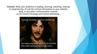 Content: What your audience is reading, learning, watching, hearing,
or experiencing. It’s all the critical information on your website,
blog, or any other communication channel.
As for Content Strategy and Content Marketing…
 