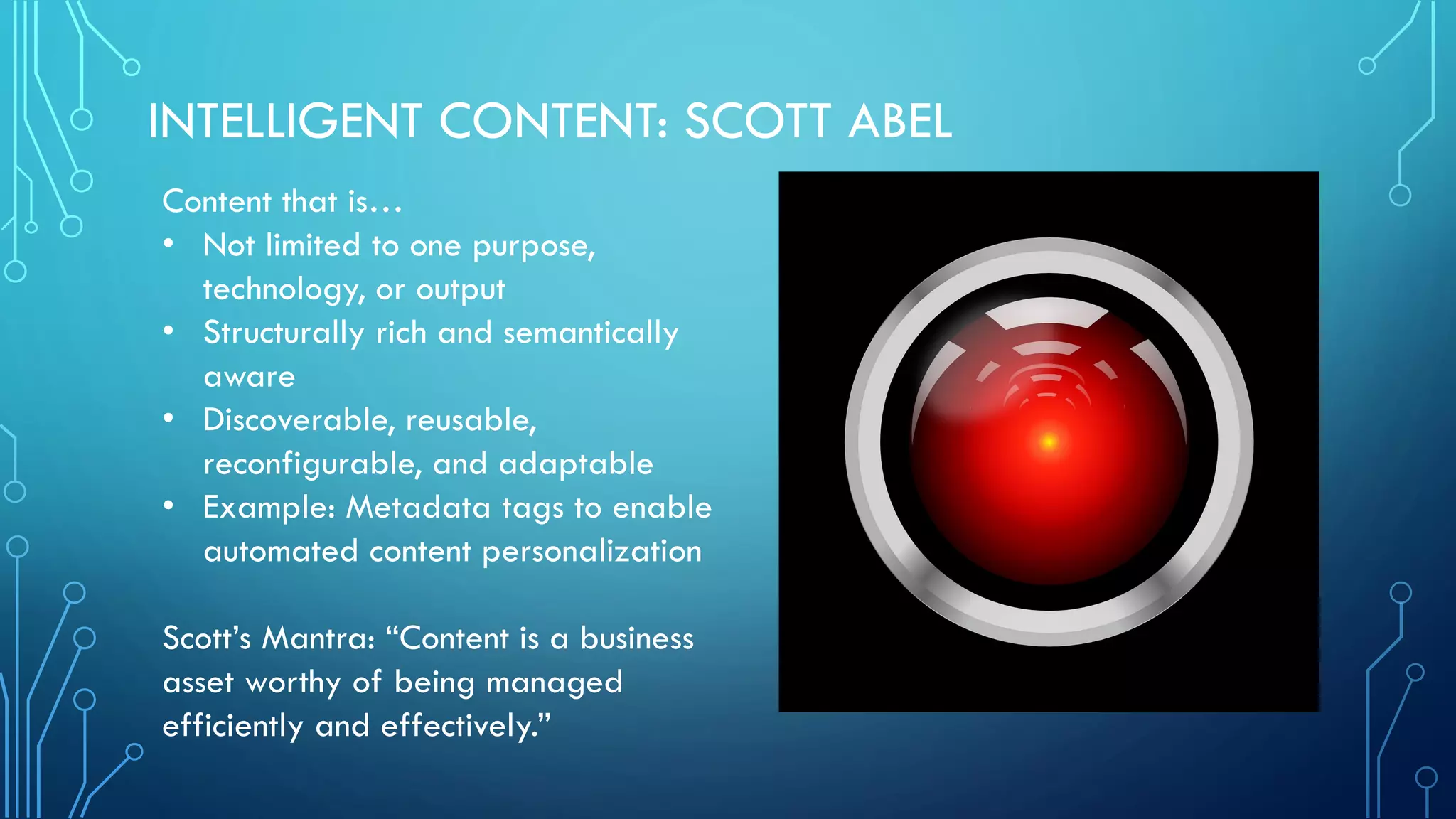 INTELLIGENT CONTENT: SCOTT ABEL
Content that is…
• Not limited to one purpose,
technology, or output
• Structurally rich and semantically
aware
• Discoverable, reusable,
reconfigurable, and adaptable
• Example: Metadata tags to enable
automated content personalization
Scott’s Mantra: “Content is a business
asset worthy of being managed
efficiently and effectively.”
 