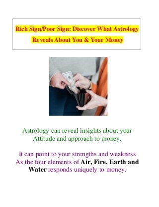 Rich Sign/Poor Sign: Discover What Astrology
Reveals About You & Your Money
Astrology can reveal insights about your
Attitude and approach to money.
It can point to your strengths and weakness
As the four elements of Air, Fire, Earth and
Water responds uniquely to money.
 