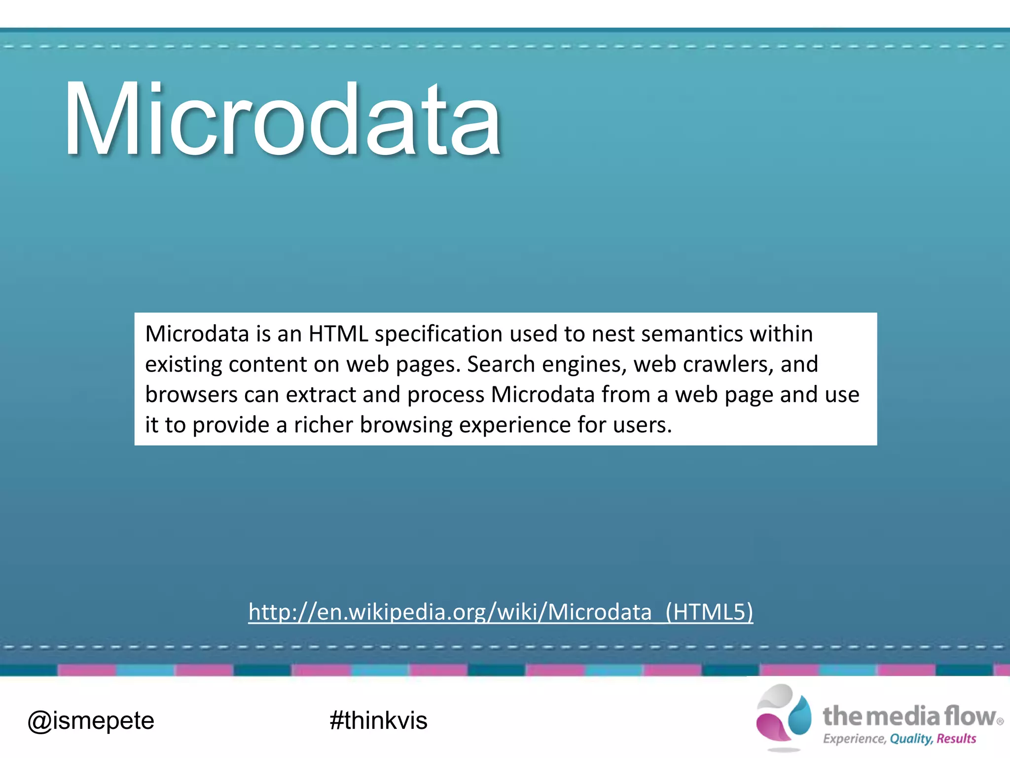 Microdata
        Microdata is an HTML specification used to nest semantics within
        existing content on web pages. Search engines, web crawlers, and
        browsers can extract and process Microdata from a web page and use
        it to provide a richer browsing experience for users.




                 http://en.wikipedia.org/wiki/Microdata_(HTML5)



@ismepete                #thinkvis
 