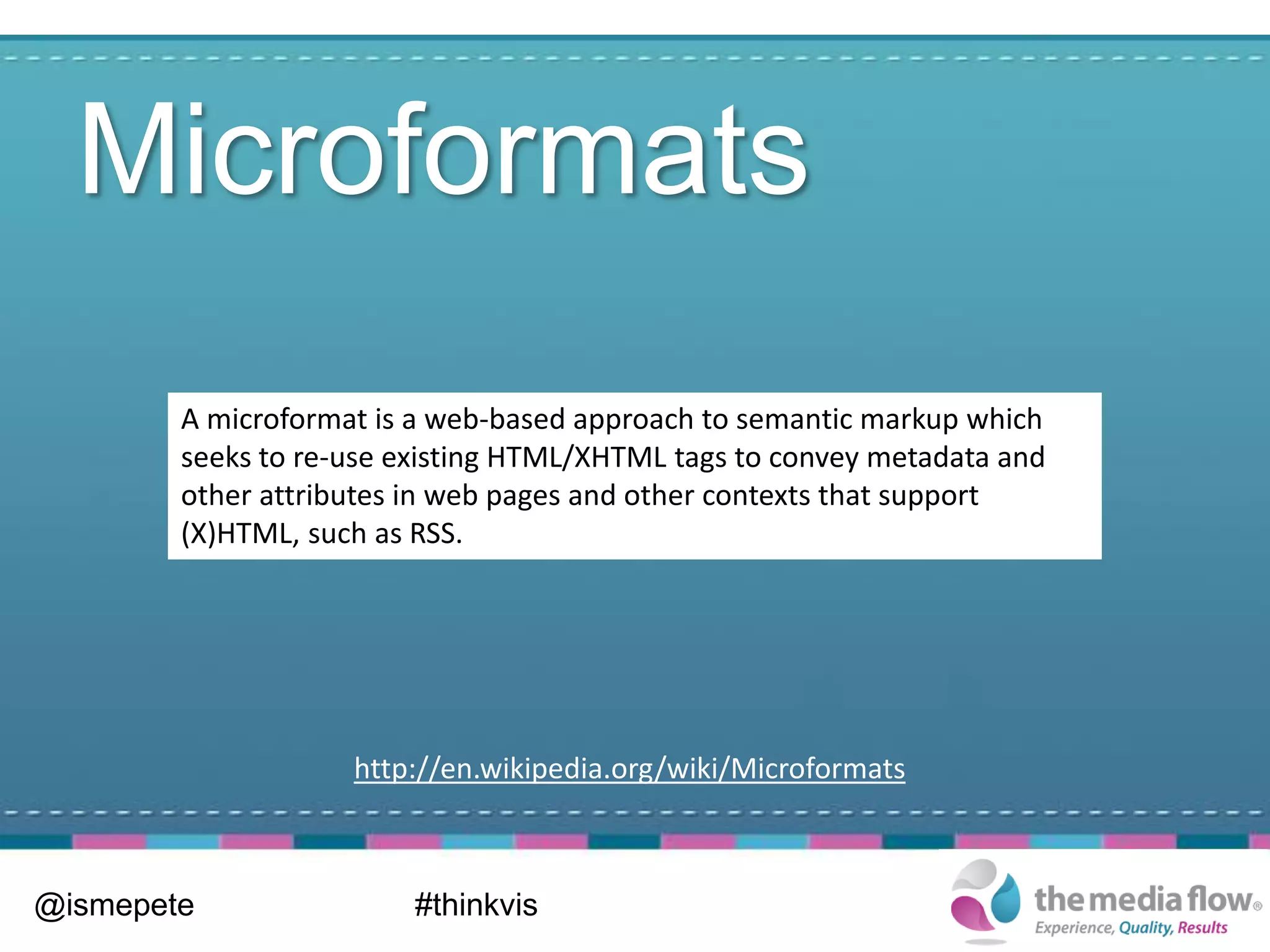 Microformats
        A microformat is a web-based approach to semantic markup which
        seeks to re-use existing HTML/XHTML tags to convey metadata and
        other attributes in web pages and other contexts that support
        (X)HTML, such as RSS.




                    http://en.wikipedia.org/wiki/Microformats



@ismepete                #thinkvis
 