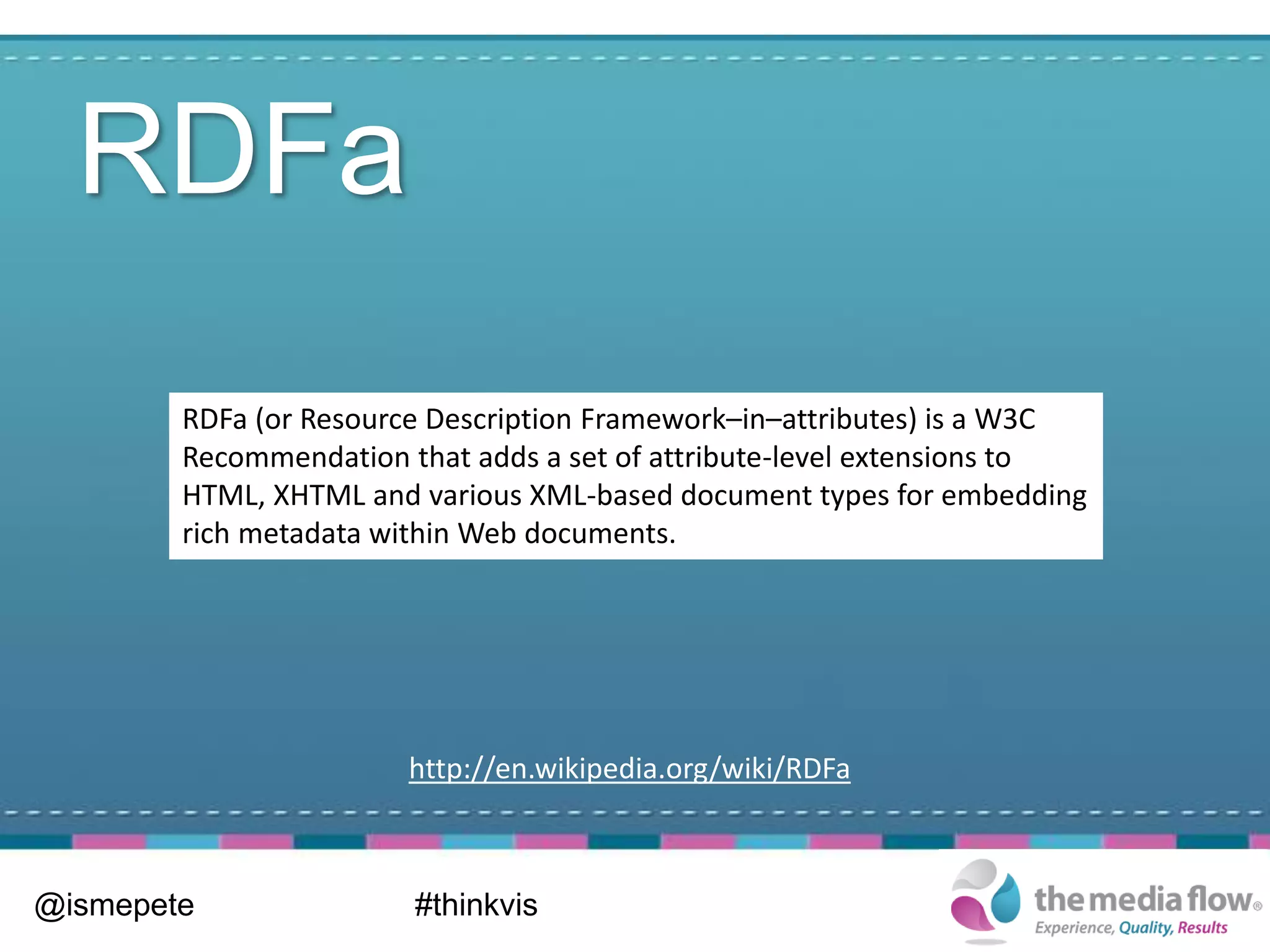RDFa
        RDFa (or Resource Description Framework–in–attributes) is a W3C
        Recommendation that adds a set of attribute-level extensions to
        HTML, XHTML and various XML-based document types for embedding
        rich metadata within Web documents.




                       http://en.wikipedia.org/wiki/RDFa



@ismepete               #thinkvis
 