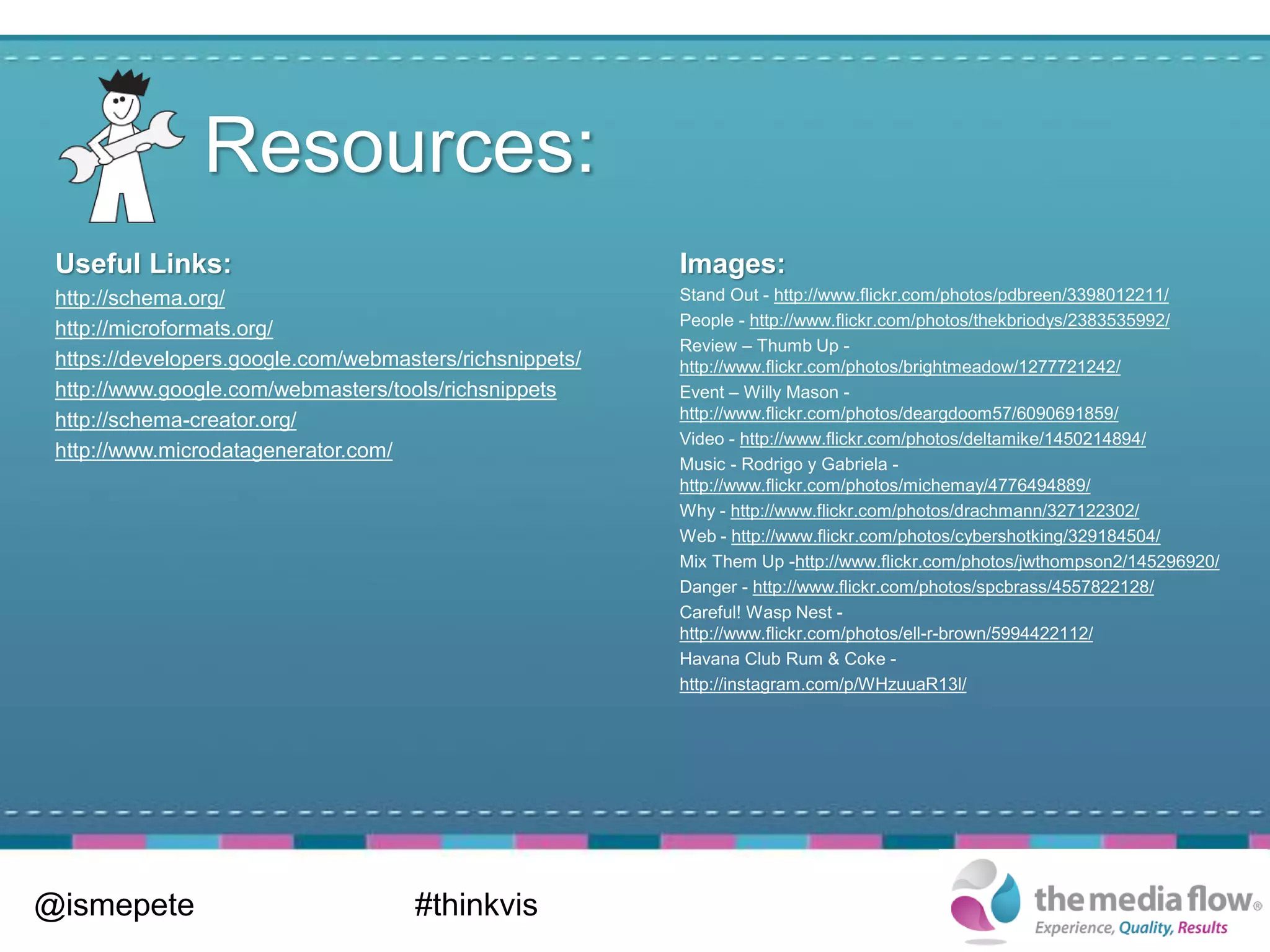 Resources:
 Useful Links:                                            Images:
 http://schema.org/                                       Stand Out - http://www.flickr.com/photos/pdbreen/3398012211/
                                                          People - http://www.flickr.com/photos/thekbriodys/2383535992/
 http://microformats.org/
                                                          Review – Thumb Up -
 https://developers.google.com/webmasters/richsnippets/   http://www.flickr.com/photos/brightmeadow/1277721242/
 http://www.google.com/webmasters/tools/richsnippets      Event – Willy Mason -
 http://schema-creator.org/                               http://www.flickr.com/photos/deargdoom57/6090691859/
                                                          Video - http://www.flickr.com/photos/deltamike/1450214894/
 http://www.microdatagenerator.com/
                                                          Music - Rodrigo y Gabriela -
                                                          http://www.flickr.com/photos/michemay/4776494889/
                                                          Why - http://www.flickr.com/photos/drachmann/327122302/
                                                          Web - http://www.flickr.com/photos/cybershotking/329184504/
                                                          Mix Them Up -http://www.flickr.com/photos/jwthompson2/145296920/
                                                          Danger - http://www.flickr.com/photos/spcbrass/4557822128/
                                                          Careful! Wasp Nest -
                                                          http://www.flickr.com/photos/ell-r-brown/5994422112/
                                                          Havana Club Rum & Coke -
                                                          http://instagram.com/p/WHzuuaR13l/




@ismepete                            #thinkvis
 