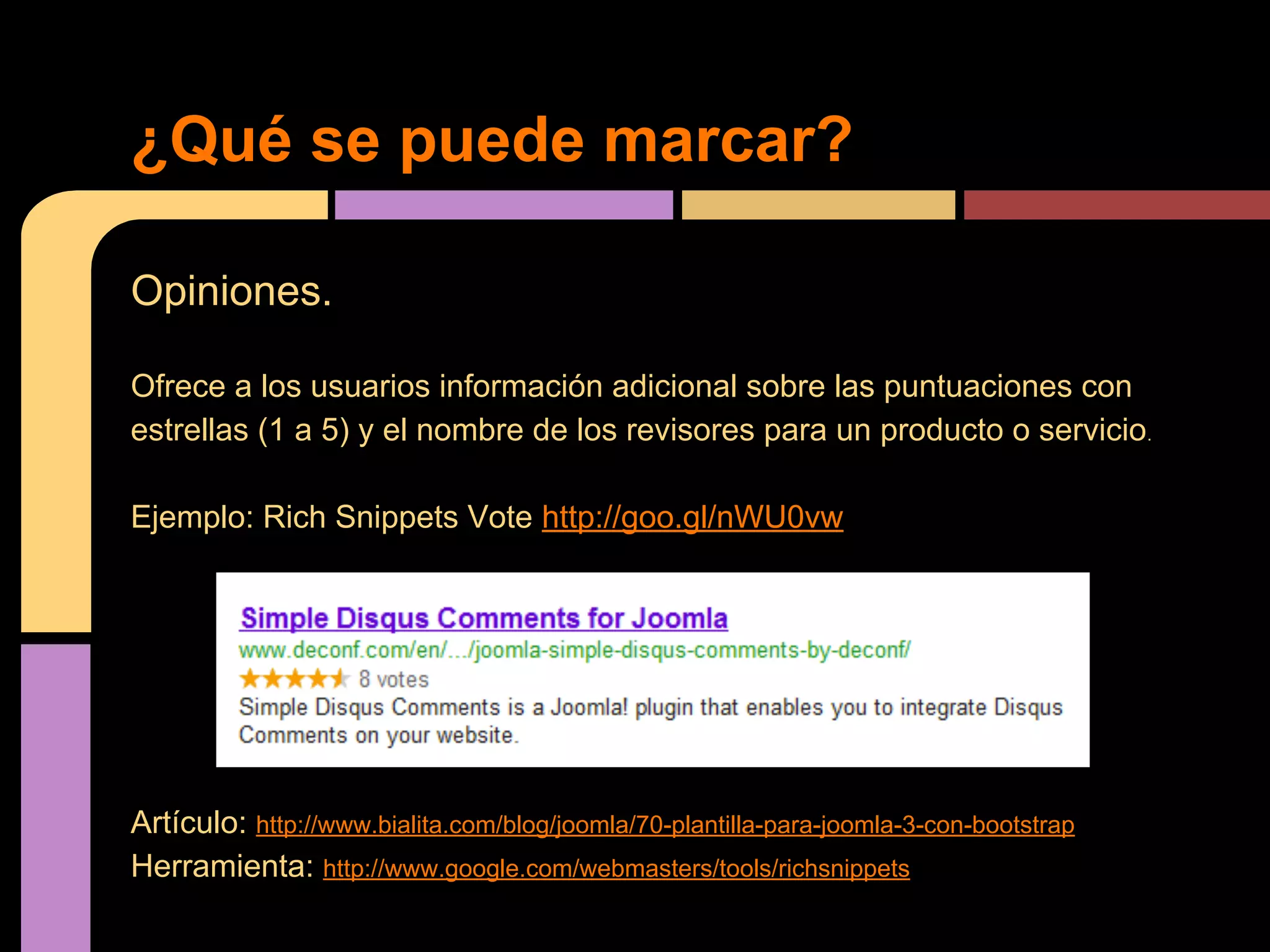 ¿Qué se puede marcar?
Opiniones.
Ofrece a los usuarios información adicional sobre las puntuaciones con
estrellas (1 a 5) y el nombre de los revisores para un producto o servicio.
Ejemplo: Rich Snippets Vote http://goo.gl/nWU0vw

Artículo: http://www.bialita.com/blog/joomla/70-plantilla-para-joomla-3-con-bootstrap
Herramienta: http://www.google.com/webmasters/tools/richsnippets

 