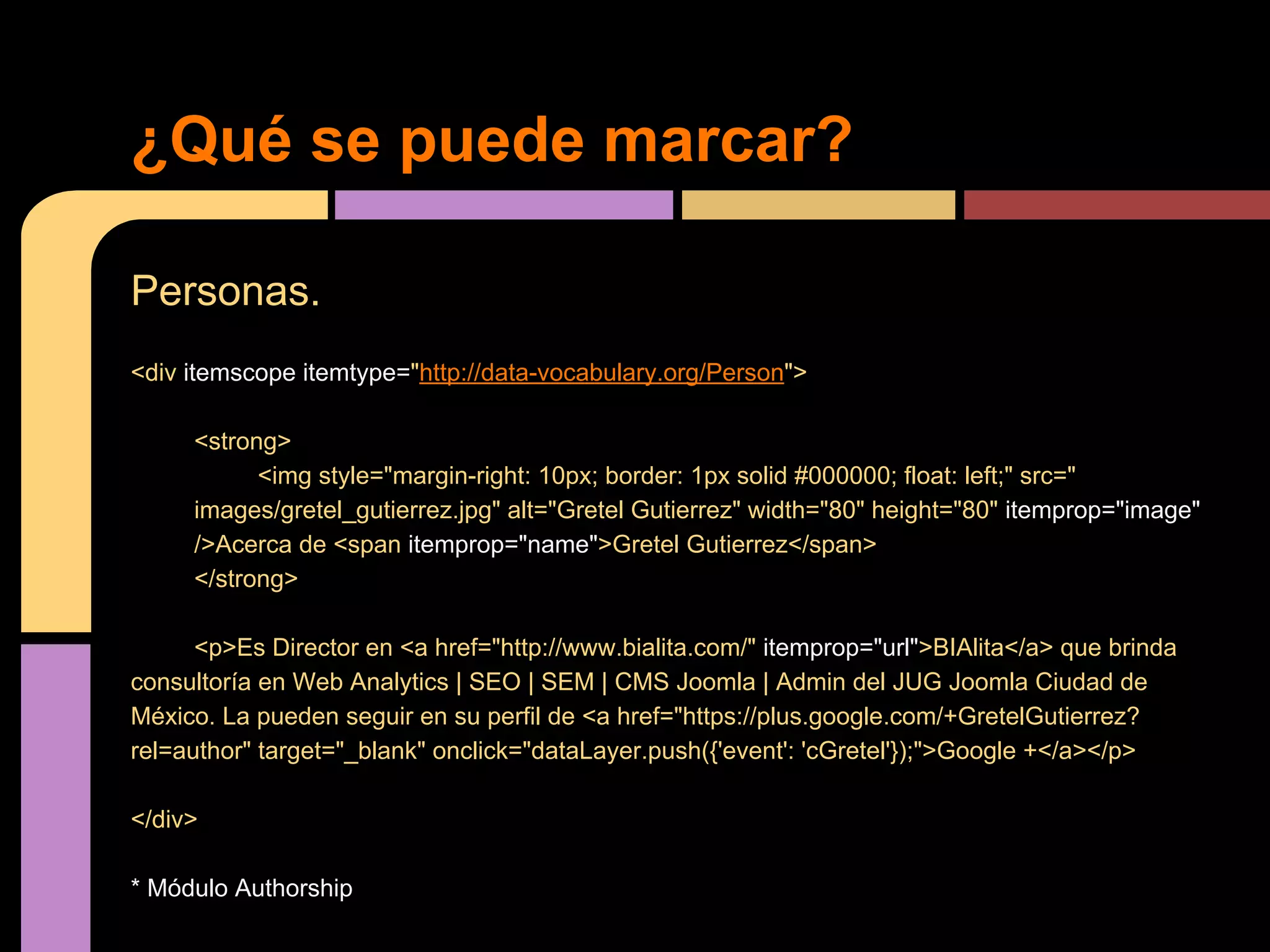 ¿Qué se puede marcar?
Personas.
<div itemscope itemtype="http://data-vocabulary.org/Person">
<strong>
<img style="margin-right: 10px; border: 1px solid #000000; float: left;" src="
images/gretel_gutierrez.jpg" alt="Gretel Gutierrez" width="80" height="80" itemprop="image"
/>Acerca de <span itemprop="name">Gretel Gutierrez</span>
</strong>
<p>Es Director en <a href="http://www.bialita.com/" itemprop="url">BIAlita</a> que brinda
consultoría en Web Analytics | SEO | SEM | CMS Joomla | Admin del JUG Joomla Ciudad de
México. La pueden seguir en su perfil de <a href="https://plus.google.com/+GretelGutierrez?
rel=author" target="_blank" onclick="dataLayer.push({'event': 'cGretel'});">Google +</a></p>
</div>
* Módulo Authorship

 