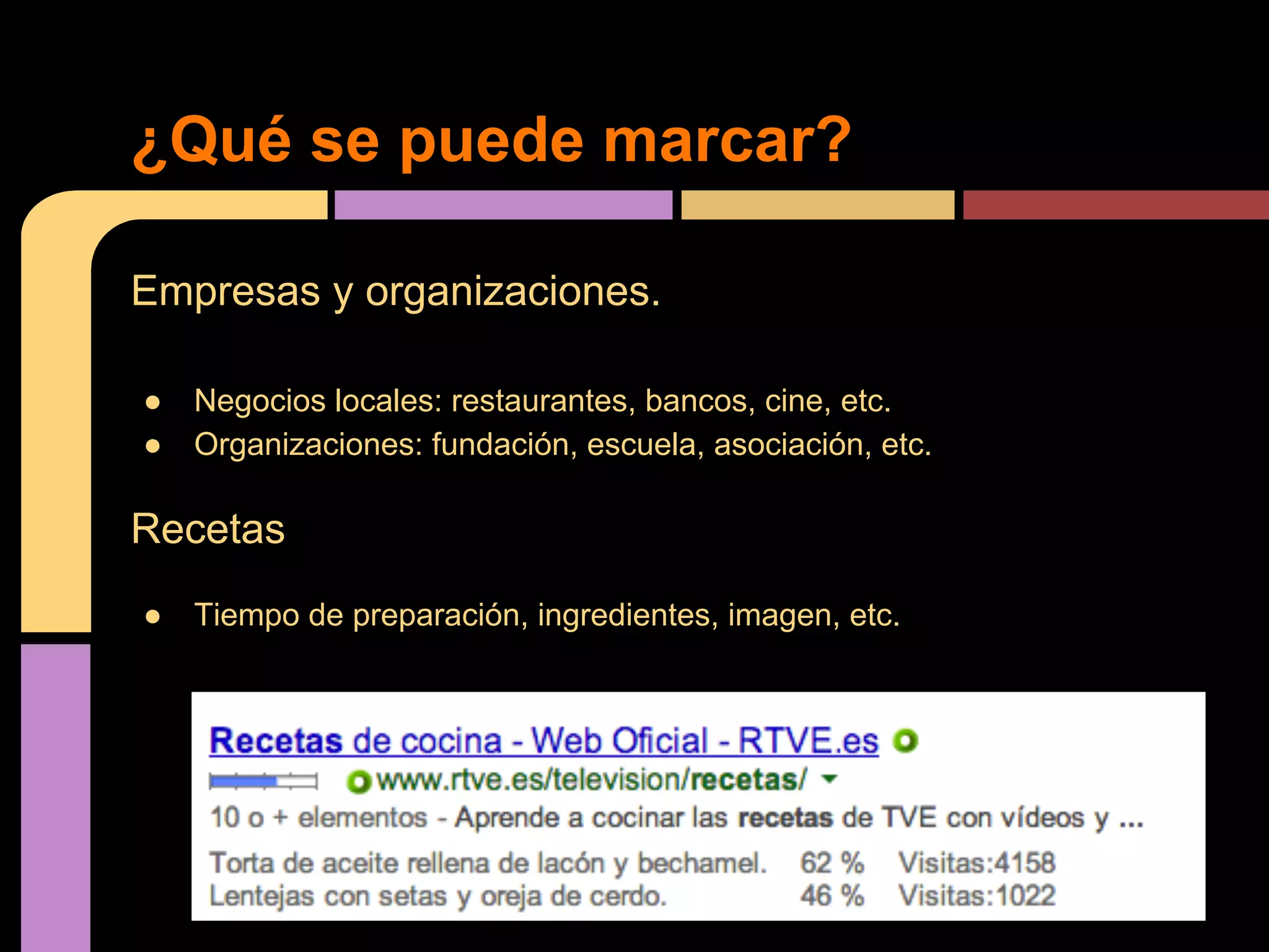 ¿Qué se puede marcar?
Empresas y organizaciones.
●
●

Negocios locales: restaurantes, bancos, cine, etc.
Organizaciones: fundación, escuela, asociación, etc.

Recetas
●

Tiempo de preparación, ingredientes, imagen, etc.

 