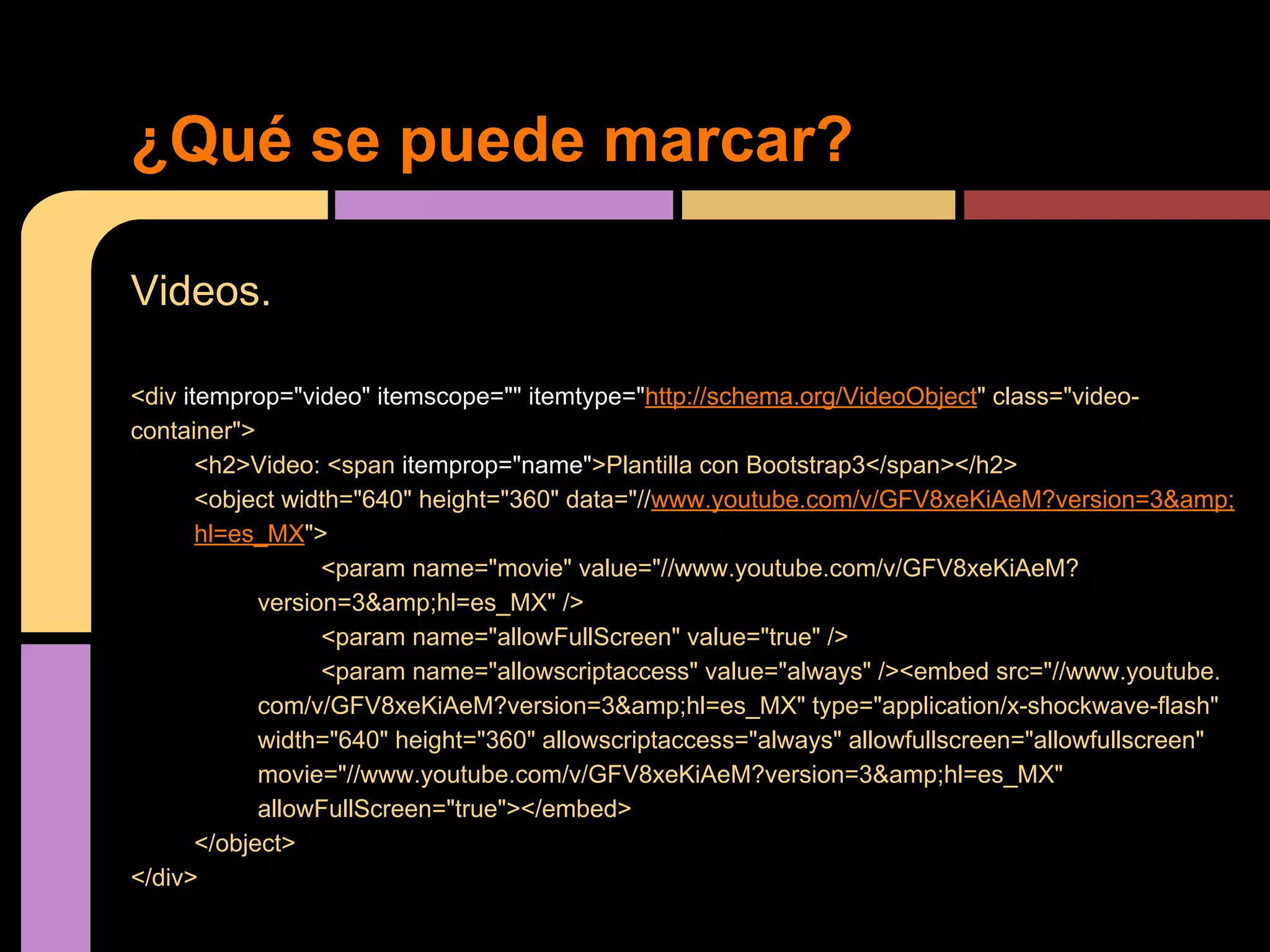 ¿Qué se puede marcar?
Videos.
<div itemprop="video" itemscope="" itemtype="http://schema.org/VideoObject" class="videocontainer">
<h2>Video: <span itemprop="name">Plantilla con Bootstrap3</span></h2>
<object width="640" height="360" data="//www.youtube.com/v/GFV8xeKiAeM?version=3&amp;
hl=es_MX">
<param name="movie" value="//www.youtube.com/v/GFV8xeKiAeM?
version=3&amp;hl=es_MX" />
<param name="allowFullScreen" value="true" />
<param name="allowscriptaccess" value="always" /><embed src="//www.youtube.
com/v/GFV8xeKiAeM?version=3&amp;hl=es_MX" type="application/x-shockwave-flash"
width="640" height="360" allowscriptaccess="always" allowfullscreen="allowfullscreen"
movie="//www.youtube.com/v/GFV8xeKiAeM?version=3&amp;hl=es_MX"
allowFullScreen="true"></embed>
</object>
</div>

 
