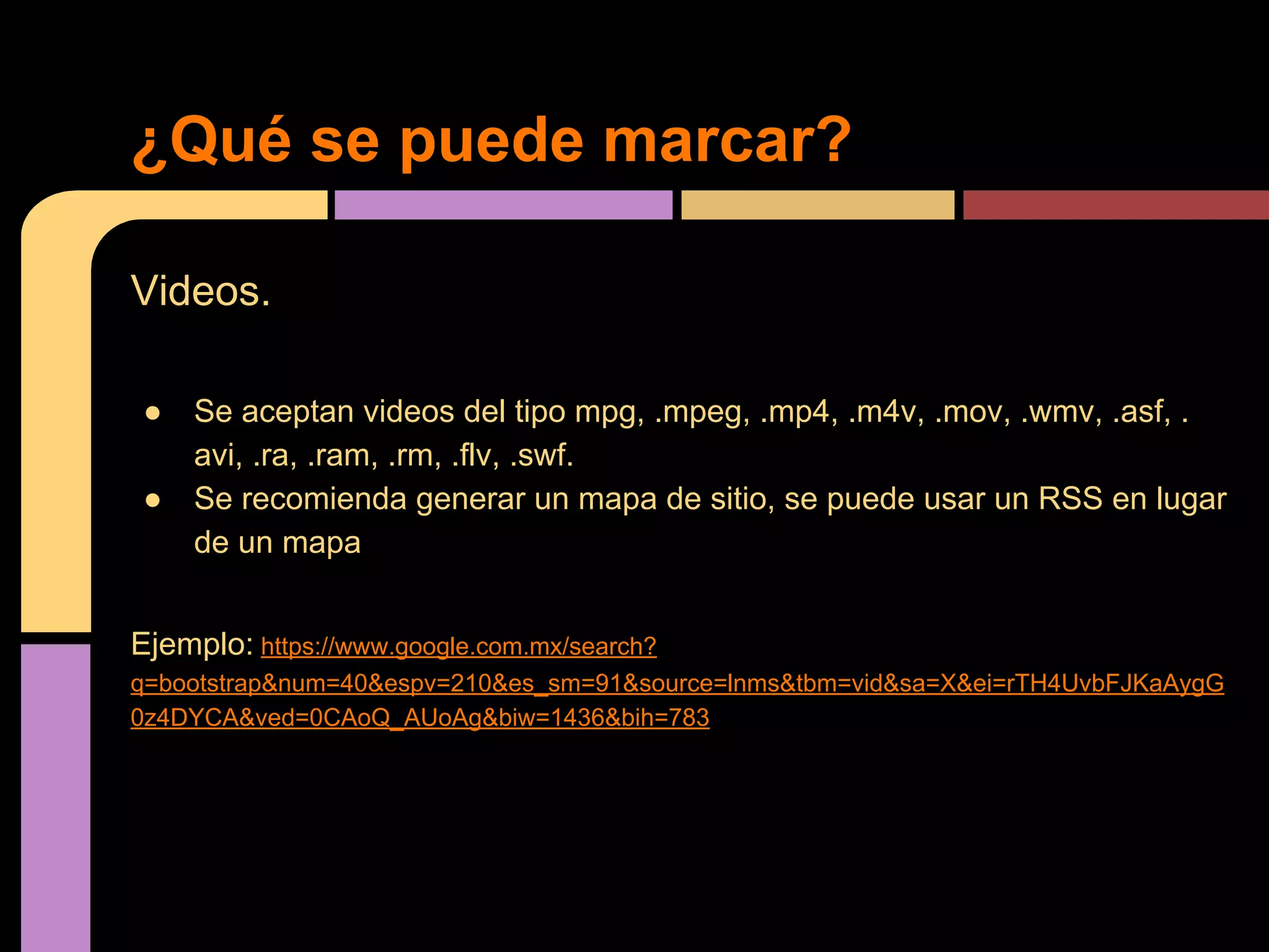 ¿Qué se puede marcar?
Videos.
●
●

Se aceptan videos del tipo mpg, .mpeg, .mp4, .m4v, .mov, .wmv, .asf, .
avi, .ra, .ram, .rm, .flv, .swf.
Se recomienda generar un mapa de sitio, se puede usar un RSS en lugar
de un mapa

Ejemplo: https://www.google.com.mx/search?
q=bootstrap&num=40&espv=210&es_sm=91&source=lnms&tbm=vid&sa=X&ei=rTH4UvbFJKaAygG
0z4DYCA&ved=0CAoQ_AUoAg&biw=1436&bih=783

 