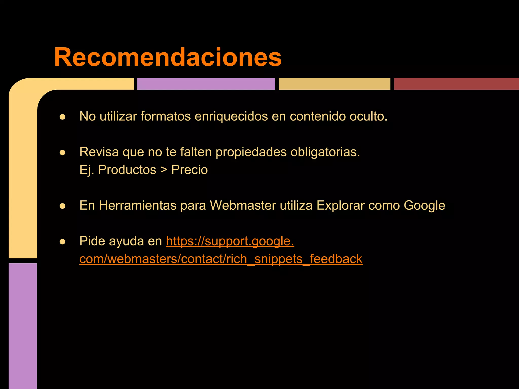 Recomendaciones
●

No utilizar formatos enriquecidos en contenido oculto.

●

Revisa que no te falten propiedades obligatorias.
Ej. Productos > Precio

●

En Herramientas para Webmaster utiliza Explorar como Google

●

Pide ayuda en https://support.google.
com/webmasters/contact/rich_snippets_feedback

 