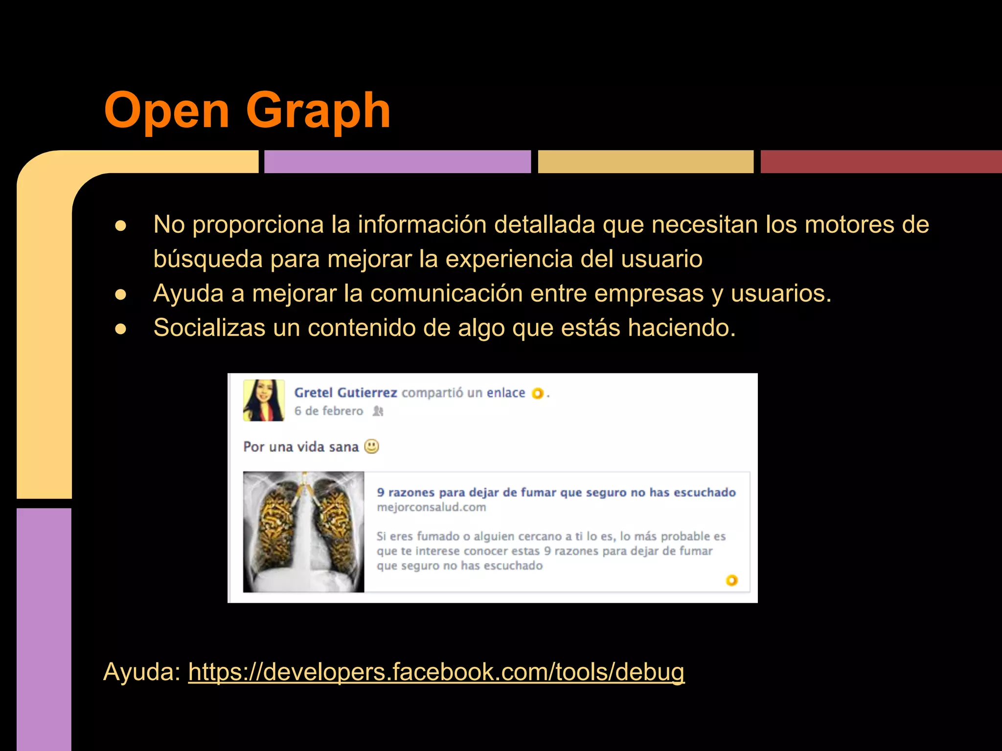 Open Graph
●
●
●

No proporciona la información detallada que necesitan los motores de
búsqueda para mejorar la experiencia del usuario
Ayuda a mejorar la comunicación entre empresas y usuarios.
Socializas un contenido de algo que estás haciendo.

Ayuda: https://developers.facebook.com/tools/debug

 