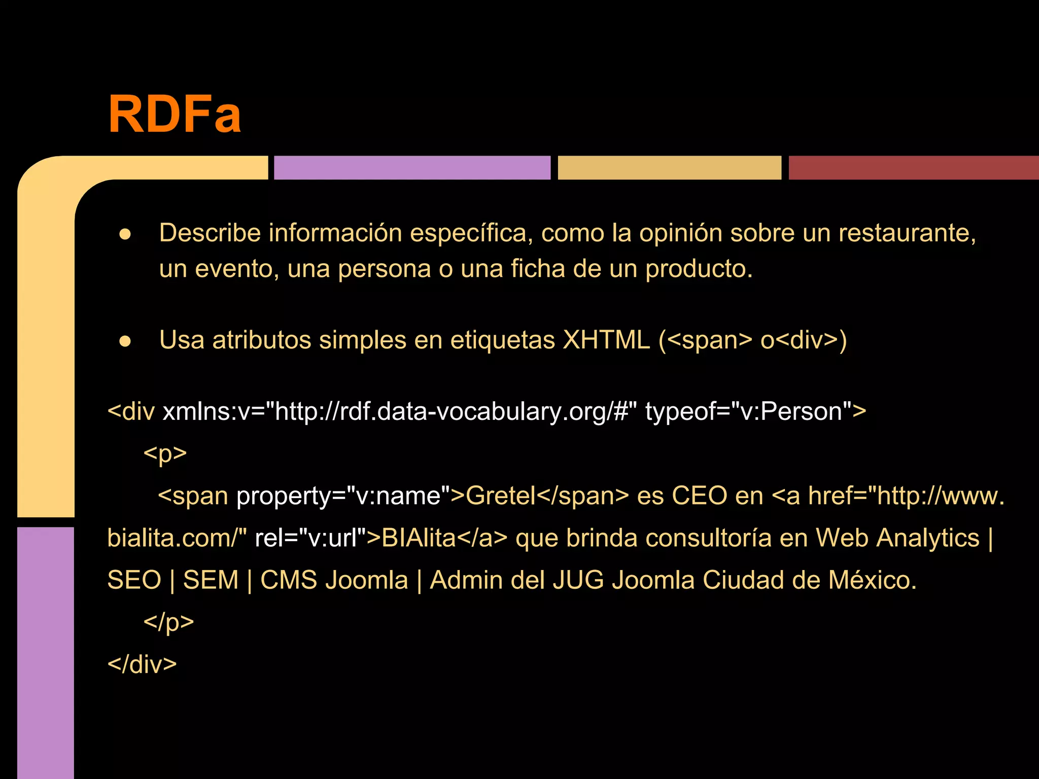 RDFa
●

Describe información específica, como la opinión sobre un restaurante,
un evento, una persona o una ficha de un producto.

●

Usa atributos simples en etiquetas XHTML (<span> o<div>)

<div xmlns:v="http://rdf.data-vocabulary.org/#" typeof="v:Person">
<p>
<span property="v:name">Gretel</span> es CEO en <a href="http://www.
bialita.com/" rel="v:url">BIAlita</a> que brinda consultoría en Web Analytics |
SEO | SEM | CMS Joomla | Admin del JUG Joomla Ciudad de México.
</p>
</div>

 
