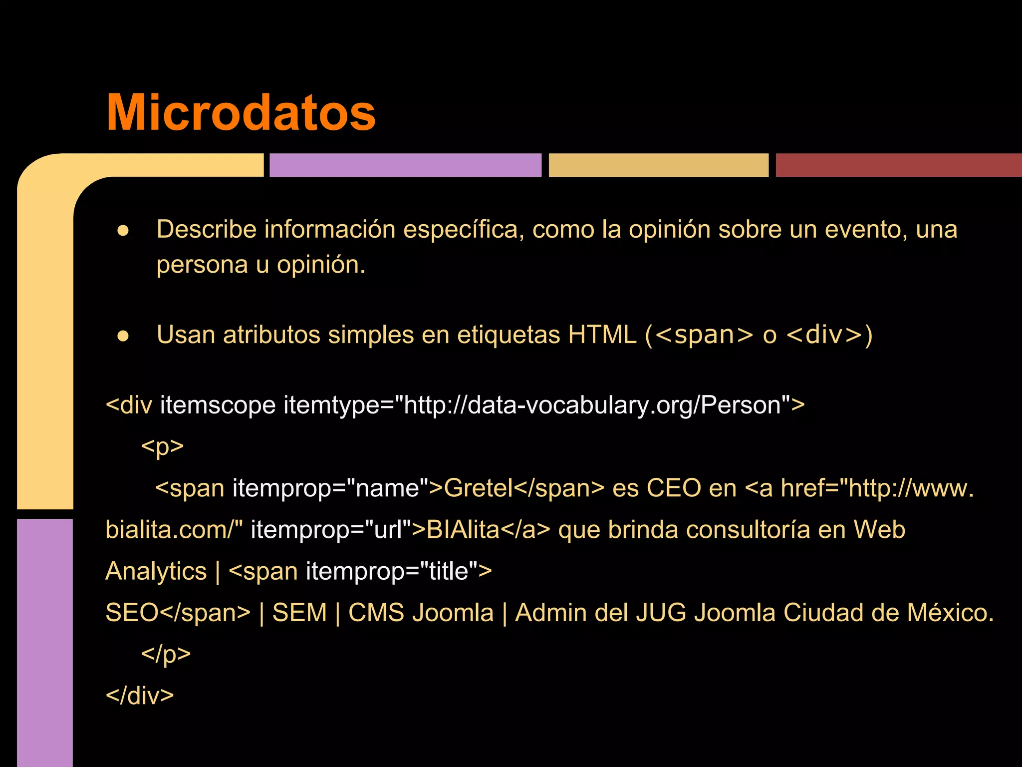 Microdatos
●

Describe información específica, como la opinión sobre un evento, una
persona u opinión.

●

Usan atributos simples en etiquetas HTML (<span> o <div>)

<div itemscope itemtype="http://data-vocabulary.org/Person">
<p>
<span itemprop="name">Gretel</span> es CEO en <a href="http://www.
bialita.com/" itemprop="url">BIAlita</a> que brinda consultoría en Web
Analytics | <span itemprop="title">
SEO</span> | SEM | CMS Joomla | Admin del JUG Joomla Ciudad de México.
</p>
</div>

 