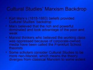 Cultural Studies’ Marxism Backdrop Karl Marx’s (1818-1883) beliefs provided Cultural Studies’ backdrop Marx believed that the rich and powerful dominated and took advantage of the poor and weak Marxist thinkers who believed the working class was oppressed because of corporate-owned media have been called the Frankfurt School theorists Some scholars consider Cultural Studies to be more neo-Marxist, which means the theory diverges from classical Marxism to some extent 
