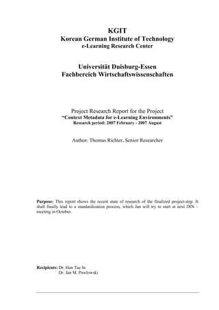 KGIT 
Korean German Institute of Technology 
e-Learning Research Center 
Universität Duisburg-Essen 
Fachbereich Wirtschaftswissenschaften 
Project Research Report for the Project 
“Context Metadata for e-Learning Environments” 
Research period: 2007 February - 2007 August 
Author: Thomas Richter, Senior Researcher 
Purpose: This report shows the recent state of research of the finalized project-step. It 
shall finally lead to a standardization process, which Jan will try to start at next DIN – 
meeting in October. 
Recipients: Dr. Han Tae In 
Dr. Jan M. Pawlowski 
 