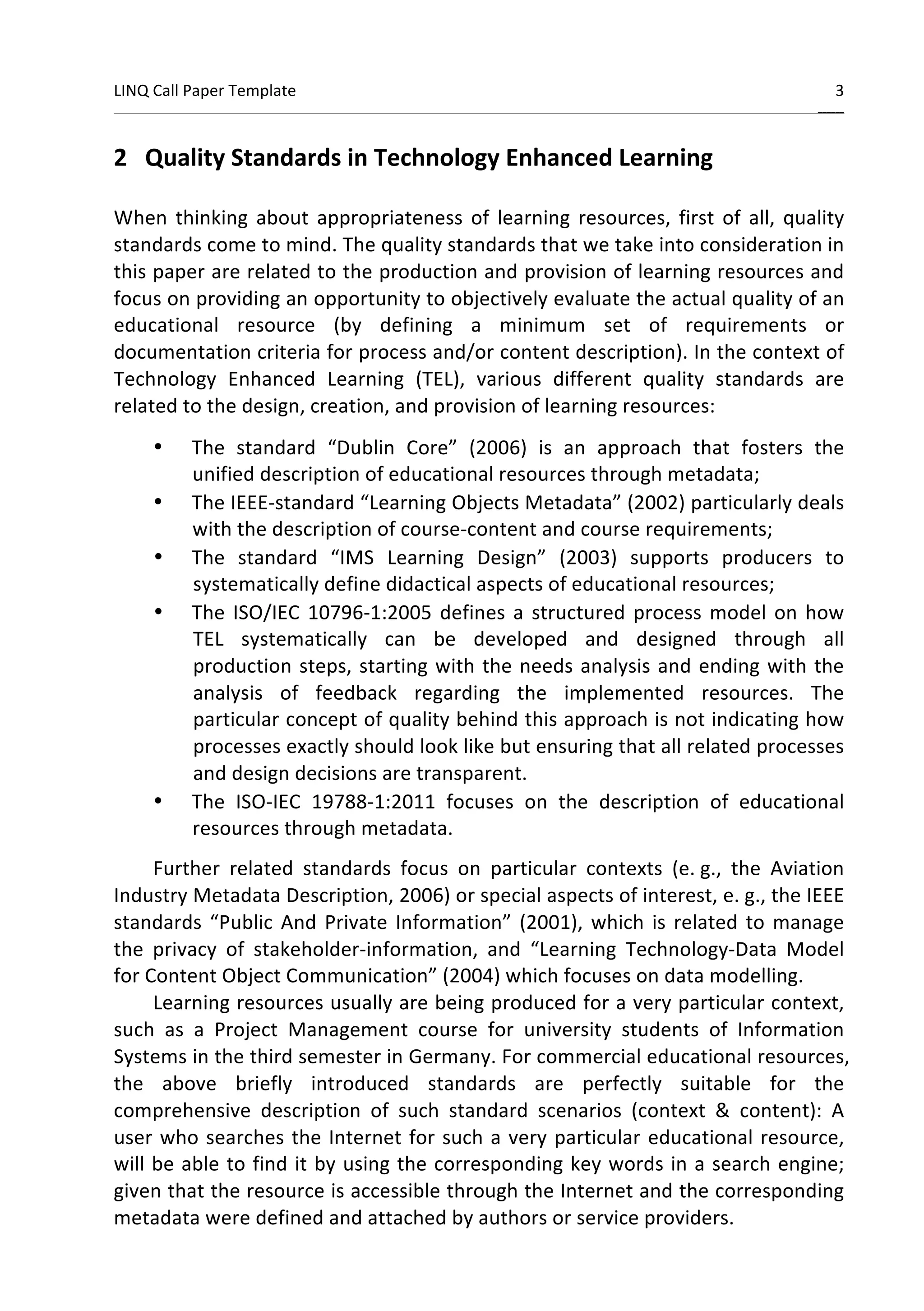 LINQ 
Call 
Paper 
Template 
3 
______ 
2 
Quality 
Standards 
in 
Technology 
Enhanced 
Learning 
When 
thinking 
about 
appropriateness 
of 
learning 
resources, 
first 
of 
all, 
quality 
standards 
come 
to 
mind. 
The 
quality 
standards 
that 
we 
take 
into 
consideration 
in 
this 
paper 
are 
related 
to 
the 
production 
and 
provision 
of 
learning 
resources 
and 
focus 
on 
providing 
an 
opportunity 
to 
objectively 
evaluate 
the 
actual 
quality 
of 
an 
educational 
resource 
(by 
defining 
a 
minimum 
set 
of 
requirements 
or 
documentation 
criteria 
for 
process 
and/or 
content 
description). 
In 
the 
context 
of 
Technology 
Enhanced 
Learning 
(TEL), 
various 
different 
quality 
standards 
are 
related 
to 
the 
design, 
creation, 
and 
provision 
of 
learning 
resources: 
• The 
standard 
“Dublin 
Core” 
(2006) 
is 
an 
approach 
that 
fosters 
the 
unified 
description 
of 
educational 
resources 
through 
metadata; 
• The 
IEEE-­‐standard 
“Learning 
Objects 
Metadata” 
(2002) 
particularly 
deals 
with 
the 
description 
of 
course-­‐content 
and 
course 
requirements; 
• The 
standard 
“IMS 
Learning 
Design” 
(2003) 
supports 
producers 
to 
systematically 
define 
didactical 
aspects 
of 
educational 
resources; 
• The 
ISO/IEC 
10796-­‐1:2005 
defines 
a 
structured 
process 
model 
on 
how 
TEL 
systematically 
can 
be 
developed 
and 
designed 
through 
all 
production 
steps, 
starting 
with 
the 
needs 
analysis 
and 
ending 
with 
the 
analysis 
of 
feedback 
regarding 
the 
implemented 
resources. 
The 
particular 
concept 
of 
quality 
behind 
this 
approach 
is 
not 
indicating 
how 
processes 
exactly 
should 
look 
like 
but 
ensuring 
that 
all 
related 
processes 
and 
design 
decisions 
are 
transparent. 
• The 
ISO-­‐IEC 
19788-­‐1:2011 
focuses 
on 
the 
description 
of 
educational 
resources 
through 
metadata. 
Further 
related 
standards 
focus 
on 
particular 
contexts 
(e. 
g., 
the 
Aviation 
Industry 
Metadata 
Description, 
2006) 
or 
special 
aspects 
of 
interest, 
e. 
g., 
the 
IEEE 
standards 
“Public 
And 
Private 
Information” 
(2001), 
which 
is 
related 
to 
manage 
the 
privacy 
of 
stakeholder-­‐information, 
and 
“Learning 
Technology-­‐Data 
Model 
for 
Content 
Object 
Communication” 
(2004) 
which 
focuses 
on 
data 
modelling. 
Learning 
resources 
usually 
are 
being 
produced 
for 
a 
very 
particular 
context, 
such 
as 
a 
Project 
Management 
course 
for 
university 
students 
of 
Information 
Systems 
in 
the 
third 
semester 
in 
Germany. 
For 
commercial 
educational 
resources, 
the 
above 
briefly 
introduced 
standards 
are 
perfectly 
suitable 
for 
the 
comprehensive 
description 
of 
such 
standard 
scenarios 
(context 
& 
content): 
A 
user 
who 
searches 
the 
Internet 
for 
such 
a 
very 
particular 
educational 
resource, 
will 
be 
able 
to 
find 
it 
by 
using 
the 
corresponding 
key 
words 
in 
a 
search 
engine; 
given 
that 
the 
resource 
is 
accessible 
through 
the 
Internet 
and 
the 
corresponding 
metadata 
were 
defined 
and 
attached 
by 
authors 
or 
service 
providers. 
 