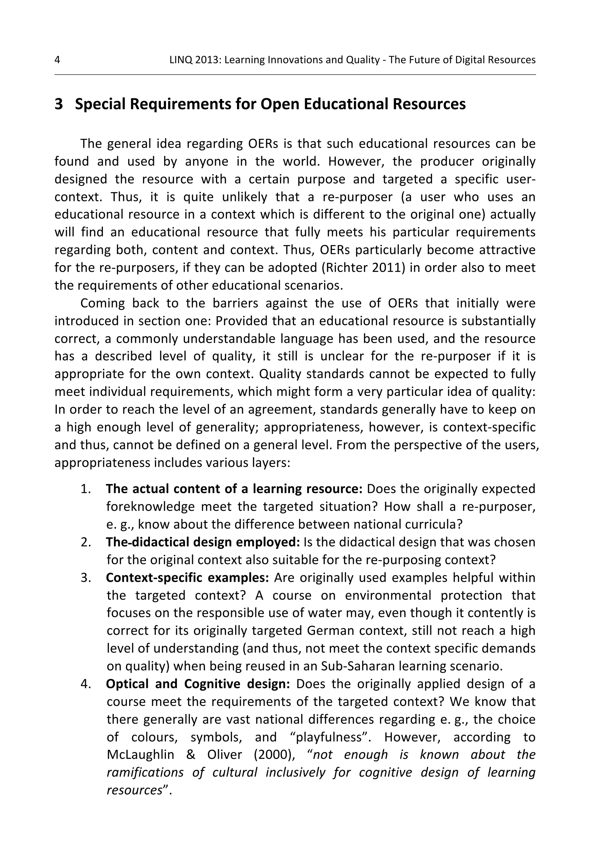 4 
LINQ 
2013: 
Learning 
Innovations 
and 
Quality 
-­‐ 
The 
Future 
of 
Digital 
Resources 
3 
Special 
Requirements 
for 
Open 
Educational 
Resources 
The 
general 
idea 
regarding 
OERs 
is 
that 
such 
educational 
resources 
can 
be 
found 
and 
used 
by 
anyone 
in 
the 
world. 
However, 
the 
producer 
originally 
designed 
the 
resource 
with 
a 
certain 
purpose 
and 
targeted 
a 
specific 
user-­‐ 
context. 
Thus, 
it 
is 
quite 
unlikely 
that 
a 
re-­‐purposer 
(a 
user 
who 
uses 
an 
educational 
resource 
in 
a 
context 
which 
is 
different 
to 
the 
original 
one) 
actually 
will 
find 
an 
educational 
resource 
that 
fully 
meets 
his 
particular 
requirements 
regarding 
both, 
content 
and 
context. 
Thus, 
OERs 
particularly 
become 
attractive 
for 
the 
re-­‐purposers, 
if 
they 
can 
be 
adopted 
(Richter 
2011) 
in 
order 
also 
to 
meet 
the 
requirements 
of 
other 
educational 
scenarios. 
Coming 
back 
to 
the 
barriers 
against 
the 
use 
of 
OERs 
that 
initially 
were 
introduced 
in 
section 
one: 
Provided 
that 
an 
educational 
resource 
is 
substantially 
correct, 
a 
commonly 
understandable 
language 
has 
been 
used, 
and 
the 
resource 
has 
a 
described 
level 
of 
quality, 
it 
still 
is 
unclear 
for 
the 
re-­‐purposer 
if 
it 
is 
appropriate 
for 
the 
own 
context. 
Quality 
standards 
cannot 
be 
expected 
to 
fully 
meet 
individual 
requirements, 
which 
might 
form 
a 
very 
particular 
idea 
of 
quality: 
In 
order 
to 
reach 
the 
level 
of 
an 
agreement, 
standards 
generally 
have 
to 
keep 
on 
a 
high 
enough 
level 
of 
generality; 
appropriateness, 
however, 
is 
context-­‐specific 
and 
thus, 
cannot 
be 
defined 
on 
a 
general 
level. 
From 
the 
perspective 
of 
the 
users, 
appropriateness 
includes 
various 
layers: 
1. The 
actual 
content 
of 
a 
learning 
resource: 
Does 
the 
originally 
expected 
foreknowledge 
meet 
the 
targeted 
situation? 
How 
shall 
a 
re-­‐purposer, 
e. 
g., 
know 
about 
the 
difference 
between 
national 
curricula? 
2. The 
didactical 
design 
employed: 
Is 
the 
didactical 
design 
that 
was 
chosen 
for 
the 
original 
context 
also 
suitable 
for 
the 
re-­‐purposing 
context? 
3. Context-­‐specific 
examples: 
Are 
originally 
used 
examples 
helpful 
within 
the 
targeted 
context? 
A 
course 
on 
environmental 
protection 
that 
focuses 
on 
the 
responsible 
use 
of 
water 
may, 
even 
though 
it 
contently 
is 
correct 
for 
its 
originally 
targeted 
German 
context, 
still 
not 
reach 
a 
high 
level 
of 
understanding 
(and 
thus, 
not 
meet 
the 
context 
specific 
demands 
on 
quality) 
when 
being 
reused 
in 
an 
Sub-­‐Saharan 
learning 
scenario. 
4. Optical 
and 
Cognitive 
design: 
Does 
the 
originally 
applied 
design 
of 
a 
course 
meet 
the 
requirements 
of 
the 
targeted 
context? 
We 
know 
that 
there 
generally 
are 
vast 
national 
differences 
regarding 
e. 
g., 
the 
choice 
of 
colours, 
symbols, 
and 
“playfulness”. 
However, 
according 
to 
McLaughlin 
& 
Oliver 
(2000), 
“not 
enough 
is 
known 
about 
the 
ramifications 
of 
cultural 
inclusively 
for 
cognitive 
design 
of 
learning 
resources”. 
 