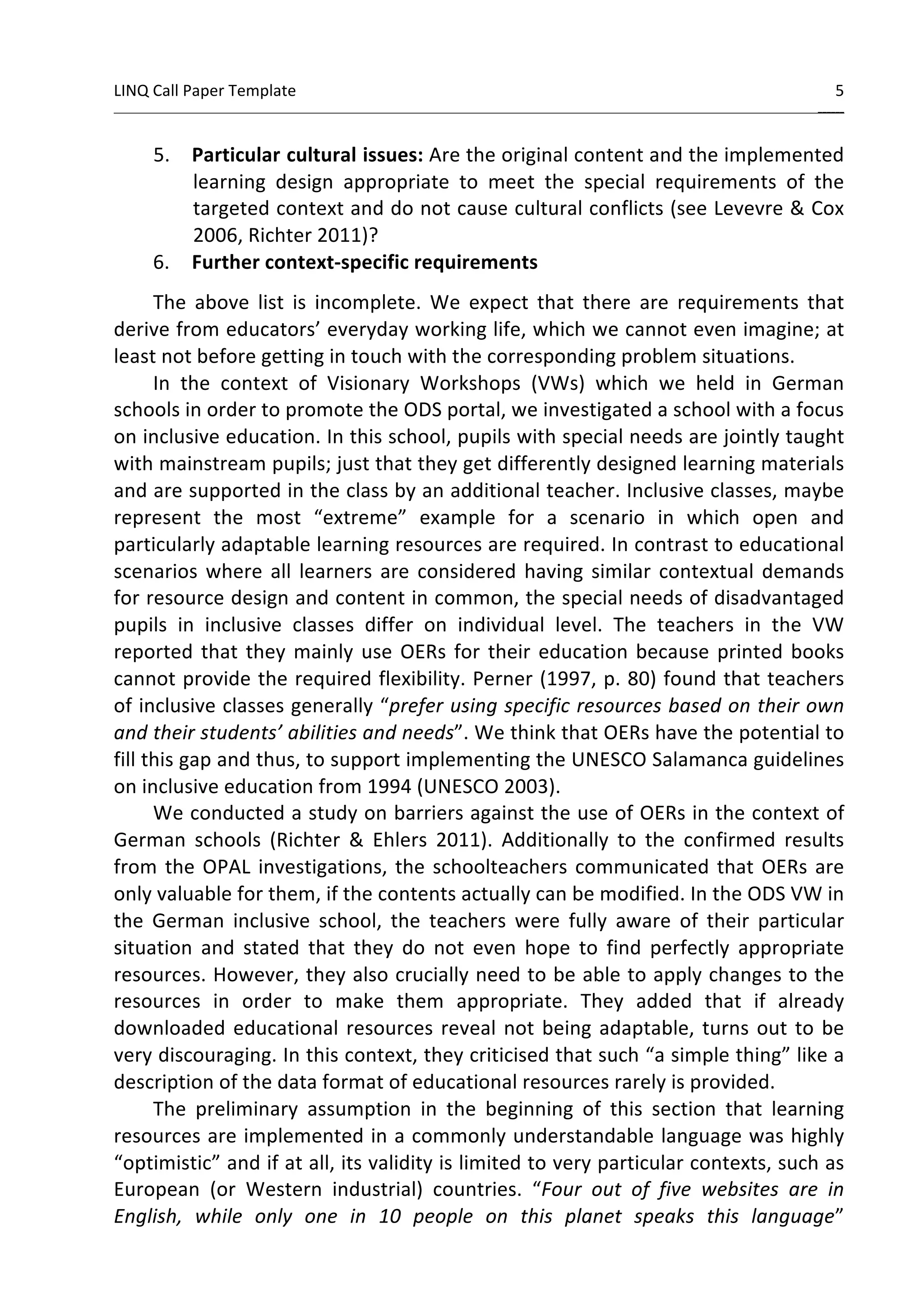 LINQ 
Call 
Paper 
Template 
5 
______ 
5. Particular 
cultural 
issues: 
Are 
the 
original 
content 
and 
the 
implemented 
learning 
design 
appropriate 
to 
meet 
the 
special 
requirements 
of 
the 
targeted 
context 
and 
do 
not 
cause 
cultural 
conflicts 
(see 
Levevre 
& 
Cox 
2006, 
Richter 
2011)? 
6. Further 
context-­‐specific 
requirements 
The 
above 
list 
is 
incomplete. 
We 
expect 
that 
there 
are 
requirements 
that 
derive 
from 
educators’ 
everyday 
working 
life, 
which 
we 
cannot 
even 
imagine; 
at 
least 
not 
before 
getting 
in 
touch 
with 
the 
corresponding 
problem 
situations. 
In 
the 
context 
of 
Visionary 
Workshops 
(VWs) 
which 
we 
held 
in 
German 
schools 
in 
order 
to 
promote 
the 
ODS 
portal, 
we 
investigated 
a 
school 
with 
a 
focus 
on 
inclusive 
education. 
In 
this 
school, 
pupils 
with 
special 
needs 
are 
jointly 
taught 
with 
mainstream 
pupils; 
just 
that 
they 
get 
differently 
designed 
learning 
materials 
and 
are 
supported 
in 
the 
class 
by 
an 
additional 
teacher. 
Inclusive 
classes, 
maybe 
represent 
the 
most 
“extreme” 
example 
for 
a 
scenario 
in 
which 
open 
and 
particularly 
adaptable 
learning 
resources 
are 
required. 
In 
contrast 
to 
educational 
scenarios 
where 
all 
learners 
are 
considered 
having 
similar 
contextual 
demands 
for 
resource 
design 
and 
content 
in 
common, 
the 
special 
needs 
of 
disadvantaged 
pupils 
in 
inclusive 
classes 
differ 
on 
individual 
level. 
The 
teachers 
in 
the 
VW 
reported 
that 
they 
mainly 
use 
OERs 
for 
their 
education 
because 
printed 
books 
cannot 
provide 
the 
required 
flexibility. 
Perner 
(1997, 
p. 
80) 
found 
that 
teachers 
of 
inclusive 
classes 
generally 
“prefer 
using 
specific 
resources 
based 
on 
their 
own 
and 
their 
students’ 
abilities 
and 
needs”. 
We 
think 
that 
OERs 
have 
the 
potential 
to 
fill 
this 
gap 
and 
thus, 
to 
support 
implementing 
the 
UNESCO 
Salamanca 
guidelines 
on 
inclusive 
education 
from 
1994 
(UNESCO 
2003). 
We 
conducted 
a 
study 
on 
barriers 
against 
the 
use 
of 
OERs 
in 
the 
context 
of 
German 
schools 
(Richter 
& 
Ehlers 
2011). 
Additionally 
to 
the 
confirmed 
results 
from 
the 
OPAL 
investigations, 
the 
schoolteachers 
communicated 
that 
OERs 
are 
only 
valuable 
for 
them, 
if 
the 
contents 
actually 
can 
be 
modified. 
In 
the 
ODS 
VW 
in 
the 
German 
inclusive 
school, 
the 
teachers 
were 
fully 
aware 
of 
their 
particular 
situation 
and 
stated 
that 
they 
do 
not 
even 
hope 
to 
find 
perfectly 
appropriate 
resources. 
However, 
they 
also 
crucially 
need 
to 
be 
able 
to 
apply 
changes 
to 
the 
resources 
in 
order 
to 
make 
them 
appropriate. 
They 
added 
that 
if 
already 
downloaded 
educational 
resources 
reveal 
not 
being 
adaptable, 
turns 
out 
to 
be 
very 
discouraging. 
In 
this 
context, 
they 
criticised 
that 
such 
“a 
simple 
thing” 
like 
a 
description 
of 
the 
data 
format 
of 
educational 
resources 
rarely 
is 
provided. 
The 
preliminary 
assumption 
in 
the 
beginning 
of 
this 
section 
that 
learning 
resources 
are 
implemented 
in 
a 
commonly 
understandable 
language 
was 
highly 
“optimistic” 
and 
if 
at 
all, 
its 
validity 
is 
limited 
to 
very 
particular 
contexts, 
such 
as 
European 
(or 
Western 
industrial) 
countries. 
“Four 
out 
of 
five 
websites 
are 
in 
English, 
while 
only 
one 
in 
10 
people 
on 
this 
planet 
speaks 
this 
language” 
 