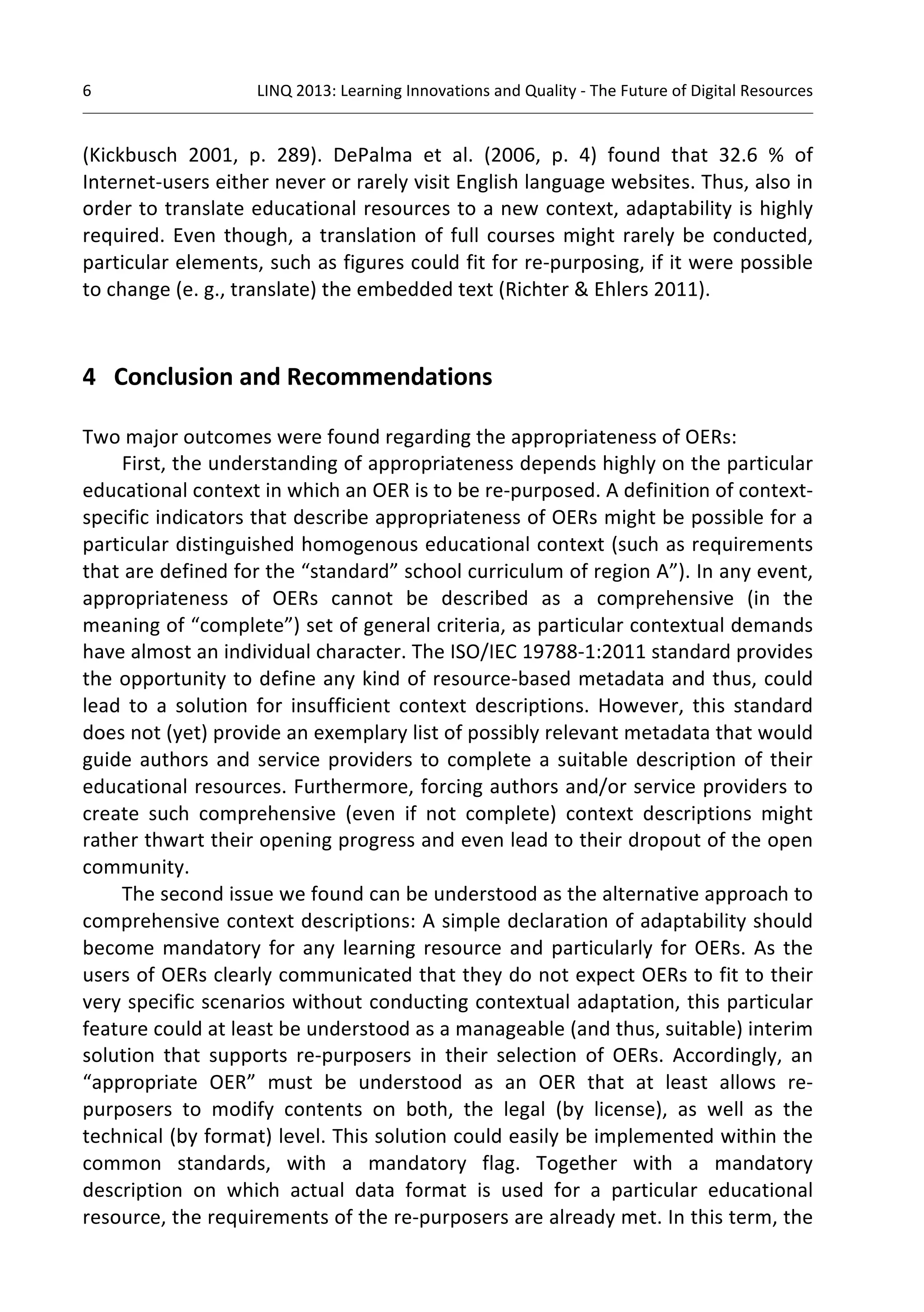 6 
LINQ 
2013: 
Learning 
Innovations 
and 
Quality 
-­‐ 
The 
Future 
of 
Digital 
Resources 
(Kickbusch 
2001, 
p. 
289). 
DePalma 
et 
al. 
(2006, 
p. 
4) 
found 
that 
32.6 
% 
of 
Internet-­‐users 
either 
never 
or 
rarely 
visit 
English 
language 
websites. 
Thus, 
also 
in 
order 
to 
translate 
educational 
resources 
to 
a 
new 
context, 
adaptability 
is 
highly 
required. 
Even 
though, 
a 
translation 
of 
full 
courses 
might 
rarely 
be 
conducted, 
particular 
elements, 
such 
as 
figures 
could 
fit 
for 
re-­‐purposing, 
if 
it 
were 
possible 
to 
change 
(e. 
g., 
translate) 
the 
embedded 
text 
(Richter 
& 
Ehlers 
2011). 
4 
Conclusion 
and 
Recommendations 
Two 
major 
outcomes 
were 
found 
regarding 
the 
appropriateness 
of 
OERs: 
First, 
the 
understanding 
of 
appropriateness 
depends 
highly 
on 
the 
particular 
educational 
context 
in 
which 
an 
OER 
is 
to 
be 
re-­‐purposed. 
A 
definition 
of 
context-­‐ 
specific 
indicators 
that 
describe 
appropriateness 
of 
OERs 
might 
be 
possible 
for 
a 
particular 
distinguished 
homogenous 
educational 
context 
(such 
as 
requirements 
that 
are 
defined 
for 
the 
“standard” 
school 
curriculum 
of 
region 
A”). 
In 
any 
event, 
appropriateness 
of 
OERs 
cannot 
be 
described 
as 
a 
comprehensive 
(in 
the 
meaning 
of 
“complete”) 
set 
of 
general 
criteria, 
as 
particular 
contextual 
demands 
have 
almost 
an 
individual 
character. 
The 
ISO/IEC 
19788-­‐1:2011 
standard 
provides 
the 
opportunity 
to 
define 
any 
kind 
of 
resource-­‐based 
metadata 
and 
thus, 
could 
lead 
to 
a 
solution 
for 
insufficient 
context 
descriptions. 
However, 
this 
standard 
does 
not 
(yet) 
provide 
an 
exemplary 
list 
of 
possibly 
relevant 
metadata 
that 
would 
guide 
authors 
and 
service 
providers 
to 
complete 
a 
suitable 
description 
of 
their 
educational 
resources. 
Furthermore, 
forcing 
authors 
and/or 
service 
providers 
to 
create 
such 
comprehensive 
(even 
if 
not 
complete) 
context 
descriptions 
might 
rather 
thwart 
their 
opening 
progress 
and 
even 
lead 
to 
their 
dropout 
of 
the 
open 
community. 
The 
second 
issue 
we 
found 
can 
be 
understood 
as 
the 
alternative 
approach 
to 
comprehensive 
context 
descriptions: 
A 
simple 
declaration 
of 
adaptability 
should 
become 
mandatory 
for 
any 
learning 
resource 
and 
particularly 
for 
OERs. 
As 
the 
users 
of 
OERs 
clearly 
communicated 
that 
they 
do 
not 
expect 
OERs 
to 
fit 
to 
their 
very 
specific 
scenarios 
without 
conducting 
contextual 
adaptation, 
this 
particular 
feature 
could 
at 
least 
be 
understood 
as 
a 
manageable 
(and 
thus, 
suitable) 
interim 
solution 
that 
supports 
re-­‐purposers 
in 
their 
selection 
of 
OERs. 
Accordingly, 
an 
“appropriate 
OER” 
must 
be 
understood 
as 
an 
OER 
that 
at 
least 
allows 
re-­‐ 
purposers 
to 
modify 
contents 
on 
both, 
the 
legal 
(by 
license), 
as 
well 
as 
the 
technical 
(by 
format) 
level. 
This 
solution 
could 
easily 
be 
implemented 
within 
the 
common 
standards, 
with 
a 
mandatory 
flag. 
Together 
with 
a 
mandatory 
description 
on 
which 
actual 
data 
format 
is 
used 
for 
a 
particular 
educational 
resource, 
the 
requirements 
of 
the 
re-­‐purposers 
are 
already 
met. 
In 
this 
term, 
the 
 