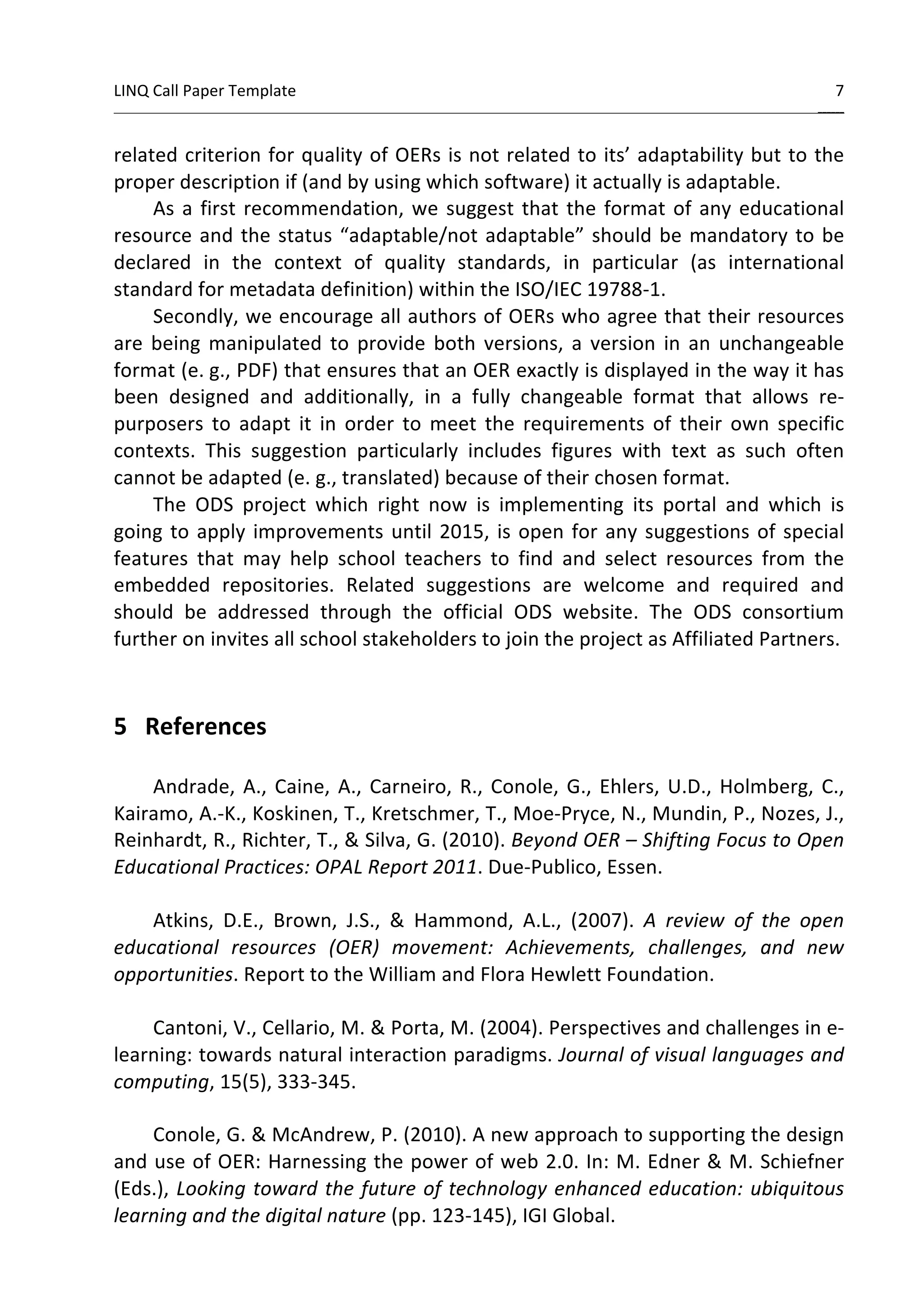 LINQ 
Call 
Paper 
Template 
7 
______ 
related 
criterion 
for 
quality 
of 
OERs 
is 
not 
related 
to 
its’ 
adaptability 
but 
to 
the 
proper 
description 
if 
(and 
by 
using 
which 
software) 
it 
actually 
is 
adaptable. 
As 
a 
first 
recommendation, 
we 
suggest 
that 
the 
format 
of 
any 
educational 
resource 
and 
the 
status 
“adaptable/not 
adaptable” 
should 
be 
mandatory 
to 
be 
declared 
in 
the 
context 
of 
quality 
standards, 
in 
particular 
(as 
international 
standard 
for 
metadata 
definition) 
within 
the 
ISO/IEC 
19788-­‐1. 
Secondly, 
we 
encourage 
all 
authors 
of 
OERs 
who 
agree 
that 
their 
resources 
are 
being 
manipulated 
to 
provide 
both 
versions, 
a 
version 
in 
an 
unchangeable 
format 
(e. 
g., 
PDF) 
that 
ensures 
that 
an 
OER 
exactly 
is 
displayed 
in 
the 
way 
it 
has 
been 
designed 
and 
additionally, 
in 
a 
fully 
changeable 
format 
that 
allows 
re-­‐ 
purposers 
to 
adapt 
it 
in 
order 
to 
meet 
the 
requirements 
of 
their 
own 
specific 
contexts. 
This 
suggestion 
particularly 
includes 
figures 
with 
text 
as 
such 
often 
cannot 
be 
adapted 
(e. 
g., 
translated) 
because 
of 
their 
chosen 
format. 
The 
ODS 
project 
which 
right 
now 
is 
implementing 
its 
portal 
and 
which 
is 
going 
to 
apply 
improvements 
until 
2015, 
is 
open 
for 
any 
suggestions 
of 
special 
features 
that 
may 
help 
school 
teachers 
to 
find 
and 
select 
resources 
from 
the 
embedded 
repositories. 
Related 
suggestions 
are 
welcome 
and 
required 
and 
should 
be 
addressed 
through 
the 
official 
ODS 
website. 
The 
ODS 
consortium 
further 
on 
invites 
all 
school 
stakeholders 
to 
join 
the 
project 
as 
Affiliated 
Partners. 
5 
References 
Andrade, 
A., 
Caine, 
A., 
Carneiro, 
R., 
Conole, 
G., 
Ehlers, 
U.D., 
Holmberg, 
C., 
Kairamo, 
A.-­‐K., 
Koskinen, 
T., 
Kretschmer, 
T., 
Moe-­‐Pryce, 
N., 
Mundin, 
P., 
Nozes, 
J., 
Reinhardt, 
R., 
Richter, 
T., 
& 
Silva, 
G. 
(2010). 
Beyond 
OER 
– 
Shifting 
Focus 
to 
Open 
Educational 
Practices: 
OPAL 
Report 
2011. 
Due-­‐Publico, 
Essen. 
Atkins, 
D.E., 
Brown, 
J.S., 
& 
Hammond, 
A.L., 
(2007). 
A 
review 
of 
the 
open 
educational 
resources 
(OER) 
movement: 
Achievements, 
challenges, 
and 
new 
opportunities. 
Report 
to 
the 
William 
and 
Flora 
Hewlett 
Foundation. 
Cantoni, 
V., 
Cellario, 
M. 
& 
Porta, 
M. 
(2004). 
Perspectives 
and 
challenges 
in 
e-­‐ 
learning: 
towards 
natural 
interaction 
paradigms. 
Journal 
of 
visual 
languages 
and 
computing, 
15(5), 
333-­‐345. 
Conole, 
G. 
& 
McAndrew, 
P. 
(2010). 
A 
new 
approach 
to 
supporting 
the 
design 
and 
use 
of 
OER: 
Harnessing 
the 
power 
of 
web 
2.0. 
In: 
M. 
Edner 
& 
M. 
Schiefner 
(Eds.), 
Looking 
toward 
the 
future 
of 
technology 
enhanced 
education: 
ubiquitous 
learning 
and 
the 
digital 
nature 
(pp. 
123-­‐145), 
IGI 
Global. 
 