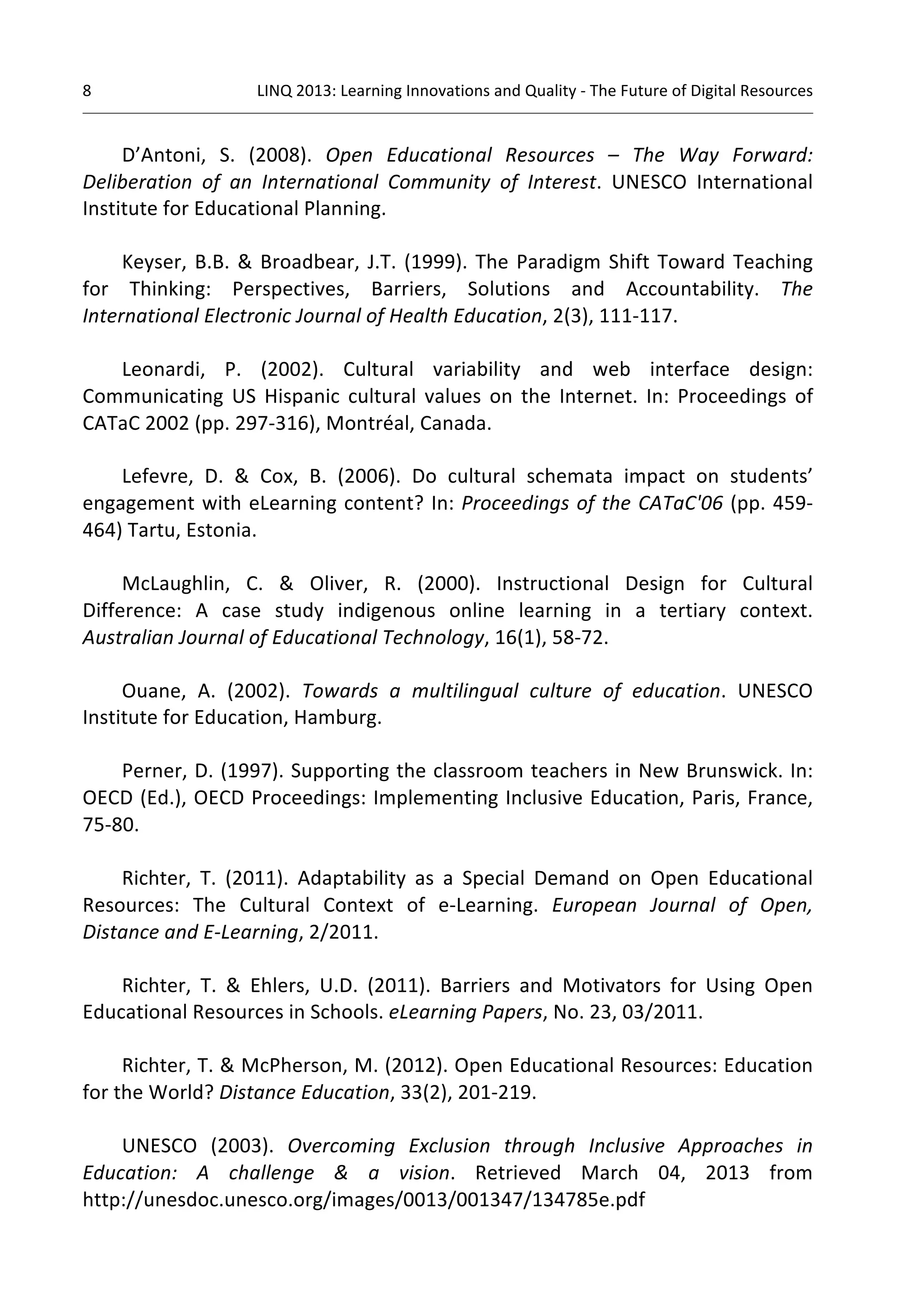 8 
LINQ 
2013: 
Learning 
Innovations 
and 
Quality 
-­‐ 
The 
Future 
of 
Digital 
Resources 
D’Antoni, 
S. 
(2008). 
Open 
Educational 
Resources 
– 
The 
Way 
Forward: 
Deliberation 
of 
an 
International 
Community 
of 
Interest. 
UNESCO 
International 
Institute 
for 
Educational 
Planning. 
Keyser, 
B.B. 
& 
Broadbear, 
J.T. 
(1999). 
The 
Paradigm 
Shift 
Toward 
Teaching 
for 
Thinking: 
Perspectives, 
Barriers, 
Solutions 
and 
Accountability. 
The 
International 
Electronic 
Journal 
of 
Health 
Education, 
2(3), 
111-­‐117. 
Leonardi, 
P. 
(2002). 
Cultural 
variability 
and 
web 
interface 
design: 
Communicating 
US 
Hispanic 
cultural 
values 
on 
the 
Internet. 
In: 
Proceedings 
of 
CATaC 
2002 
(pp. 
297-­‐316), 
Montréal, 
Canada. 
Lefevre, 
D. 
& 
Cox, 
B. 
(2006). 
Do 
cultural 
schemata 
impact 
on 
students’ 
engagement 
with 
eLearning 
content? 
In: 
Proceedings 
of 
the 
CATaC'06 
(pp. 
459-­‐ 
464) 
Tartu, 
Estonia. 
McLaughlin, 
C. 
& 
Oliver, 
R. 
(2000). 
Instructional 
Design 
for 
Cultural 
Difference: 
A 
case 
study 
indigenous 
online 
learning 
in 
a 
tertiary 
context. 
Australian 
Journal 
of 
Educational 
Technology, 
16(1), 
58-­‐72. 
Ouane, 
A. 
(2002). 
Towards 
a 
multilingual 
culture 
of 
education. 
UNESCO 
Institute 
for 
Education, 
Hamburg. 
Perner, 
D. 
(1997). 
Supporting 
the 
classroom 
teachers 
in 
New 
Brunswick. 
In: 
OECD 
(Ed.), 
OECD 
Proceedings: 
Implementing 
Inclusive 
Education, 
Paris, 
France, 
75-­‐80. 
Richter, 
T. 
(2011). 
Adaptability 
as 
a 
Special 
Demand 
on 
Open 
Educational 
Resources: 
The 
Cultural 
Context 
of 
e-­‐Learning. 
European 
Journal 
of 
Open, 
Distance 
and 
E-­‐Learning, 
2/2011. 
Richter, 
T. 
& 
Ehlers, 
U.D. 
(2011). 
Barriers 
and 
Motivators 
for 
Using 
Open 
Educational 
Resources 
in 
Schools. 
eLearning 
Papers, 
No. 
23, 
03/2011. 
Richter, 
T. 
& 
McPherson, 
M. 
(2012). 
Open 
Educational 
Resources: 
Education 
for 
the 
World? 
Distance 
Education, 
33(2), 
201-­‐219. 
UNESCO 
(2003). 
Overcoming 
Exclusion 
through 
Inclusive 
Approaches 
in 
Education: 
A 
challenge 
& 
a 
vision. 
Retrieved 
March 
04, 
2013 
from 
http://unesdoc.unesco.org/images/0013/001347/134785e.pdf 
